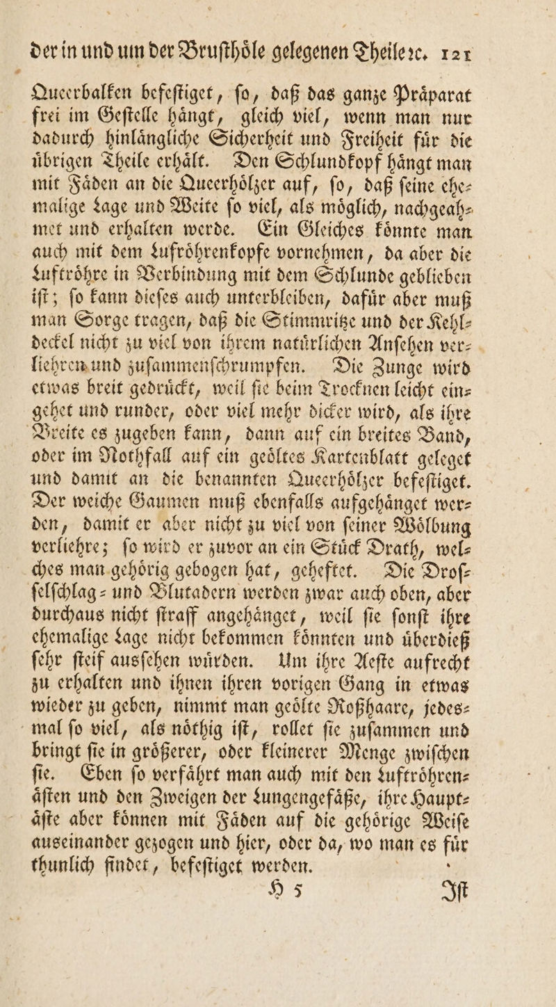 Queerbalken befeſtiget, fo, daß das ganze Praͤparat frei im Geſtelle haͤngt, gleich viel, wenn man nur dadurch hinlaͤngliche Sicherheit und Freiheit fuͤr die uͤbrigen Theile erhaͤlt. Den Schlundkopf haͤngt man mit Faͤden an die Queerhoͤlzer auf, ſo, daß ſeine ehe— malige Lage und Weite ſo viel, als moͤglich, nachgeah⸗ met und erhalten werde. Ein Gleiches koͤnnte man auch mit dem Lufroͤhrenkopfe vornehmen, da aber die Luftroͤhre in Verbindung mit dem Schlunde geblieben iſt; ſo kann dieſes auch unterbleiben, dafuͤr aber muß man Sorge tragen, daß die Stimmritze und der Kehl⸗ deckel nicht zu viel von ihrem natürlichen Anſehen ver⸗ liehren und zuſammenſchrumpfen. Die Zunge wird etwas breit gedrückt, weil fie beim Trocknen leicht ein⸗ gehet und runder, oder viel mehr dicker wird, als ihre oder im Nothfall auf ein geoͤltes Kartenblatt geleget und damit an die benannten Queerhoͤlzer befeſtiget. Der weiche Gaumen muß ebenfalls aufgehaͤnget wer⸗ den, damit er aber nicht zu viel von ſeiner Woͤlbung verliehre; fo wird er zuvor an ein Stuͤck Drath, wel- ches man gehoͤrig gebogen hat, geheftet. Die Droſ⸗ durchaus nicht ſtraff angehaͤnget, weil ſie ſonſt ihre ehemalige Lage nicht bekommen koͤnnten und uͤberdieß ſehr ſteif ausſehen wuͤrden. Um ihre Aeſte aufrecht zu erhalten und ihnen ihren vorigen Gang in etwas wieder zu geben, nimmt man geoͤlte Roßhaare, jedes: bringt ſie in groͤßerer, oder kleinerer Menge zwiſchen ſie. Eben ſo verfaͤhrt man auch mit den Luftroͤhren⸗ aͤſten und den Zweigen der Lungengefaͤße, ihre Haupt: aͤſte aber koͤnnen mit Faͤden auf die gehoͤrige Weiſe auseinander gezogen und hier, oder da, wo man es fuͤr thunlich findet, befeſtiget werden. | 95 Iſt