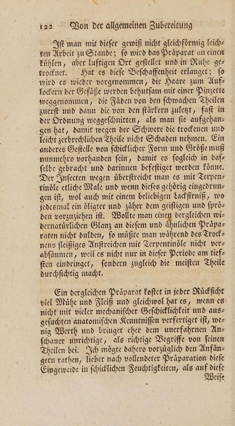 Iſt man mit dieſer gewiß nicht gleichfoͤrmig leich⸗ ten Arbeit zu Stande; ſo wird das Praͤparat an einen kuͤhlen, aber luftigen Ort geſtellet und in Ruhe ge⸗ trocknet. Hat es dieſe Beſchaffenheit erlanget; ſo wird es wieder vorgenommen, die Haare zum Auf? lockern der Gefaͤße werden behutſam mit einer Pinzette weggenommen, die Faͤden von den ſchwachen Theilen zuerſt und dann die von den ſtaͤrkern zuletzt, faſt in der Ordnung weggeſchnitten, als man fie aufgehans gen hat, damit wegen der Schwere die trockenen und leicht zerbrechlichen Theile nicht Schaden nehmen. Ein anderes Geſtelle von ſchicklicher Form und Groͤße muß nunmehro vorhanden fein, damit es ſogleich in dafs ſelbe gebracht und darinnen befeſtiget werden koͤnne. Der Inſecten wegen uͤberſtreicht man es mit Terpen⸗ tinoͤle etliche Male und wenn dieſes gehörig eingedrun— gen iſt, wol auch mit einem beliebigen Lackfirniß, wo jedesmal ein oͤligter und zäher dem geiſtigen und ſproͤ⸗ den vorzuziehen iſt. Wollte man einen dergleichen wi⸗ dernatuͤrlichen Glanz an dieſem und ähnlichen Praͤpa⸗ raten nicht dulden, fo müßte man während des Trock⸗ nens fleißiges Anſtreichen mit Terpentinoͤle nicht ver⸗ abſaumen, weil es nicht nur in dieſer Periode am tief⸗ ſten eindringet, ſondern zugleich die meiſten Theile durchſichtig macht. ER Ein dergleichen Präparat koſtet in jeder Ruͤckſicht viel Muͤhe und Fleiß und gleichwol hat es, wenn es nicht mit vieler mechaniſcher Geſchicklichkeit und aus⸗ geſuchten anatomiſchen Kenntniſſen verfertiget iſt, we⸗ nig Werth und bringet eher dem unerfahrnen An⸗ ſchauer unrichtige, als richtige Begriffe von ſeinen Theilen bei. Ich moͤgte dahero vorzuͤglich den Anfaͤn⸗ gern rathen, lieber nach vollendeter Praͤparation dieſe Eingeweide in ſchicklichen Feuchtigkeiten, als e Beife