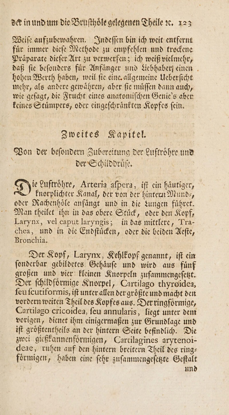 Weiſe aufzubewahren. Indeſſen bin ich weit entfernt fuͤr immer dieſe Methode zu empfehlen und trockene Praͤparate dieſer Art zu verwerfen; ich weiß vielmehr, daß fie beſonders fir Anfänger und Liebhaber einen hohen Werth haben, weil fie eine. allgemeine Ueberſicht mehr, als andere gewaͤhren, aber ſie muͤſſen dann auch, wie geſagt, die Frucht eines anatomiſchen Genie's aber keines Stuͤmpers, oder eingeſchraͤnkten Kopfes ſein. Zweites Kapitel. Von der beſondern Zubereitung der Luftroͤhre und der Schilddruͤſe. | | gie Luftroͤhre, Arteria aſpera, iſt ein häutiger, knorplichter Kanal, der von der hintern Mund⸗, oder Rachenhoͤle anfängt und in die Lungen fuͤhret. Man theilet ihn in das obere Stuͤck, oder den Kopf, Larynx, vel caput laryngis; in das mittlere, Pra- chea, und in die Endſtuͤcken, oder die beiden Aeſte, Bronchia. 15 Der Kopf, Larynx, Kehlkopf genannt, iſt ein ſonderbar gebildetes Gehaͤuſe und wird aus fuͤnf großen und vier kleinen Knorpeln zuſammengeſetzt. Der ſchildfoͤrmige Knorpel, Cartilago thyroidea, ſeuſcutiformis, iſt unter allen der größte und macht den vordern weiten Theil des Kopfes aus. Der ringfoͤrmige, Cartilago cricoidea, ſeu annularis, liegt unter dem vorigen, dienet ihm einigermaßen zur Grundlage und iſt groͤßtentheils an der hintern Seite befindlich. Die zwei gießkannenfoͤrmigen, Carcilagines arytenoi- deae, ruhen auf den hintern breitern Theil des ring— foͤrmigen, haben eine ſehr zuſammengeſetzte Geſtalt Ä und
