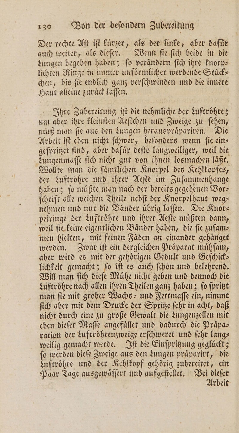 Der rechte Aſt iſt kurzer, als der linke, aber dafuͤr auch weiter, als dieſer. Wenn ſie ſich beide in die Lungen begeben haben; ſo veraͤndern ſich ihre knorp⸗ lichten Ringe in immer unfoͤrmlicher werdende Stuͤck— chen, bis ſie endlich ganz verſchwinden und die innere Haut alleine zuruͤck laſſen. Ihre Zubereitung iſt die nehmliche der Luftroͤhre; um aber ihre kleinſten Aeſtchen und Zweige zu ſehen, muß man ſie aus den Lungen herauspraͤpariren. Die Arbeit iſt eben nicht ſchwer, beſonders wenn ſie ein⸗ geſpritzet find, aber dafür deſto langweiliger, weil die Lungenmaſſe ſich nicht gut von ihnen losmachen laͤßt. Wollte man die ſaͤmrlichen Knorpel des Kehlkopfes, der Luftroͤhre und ihrer Aeſte im Zuſammenhange haben; fo müßte man nach der bereits gegebenen Vor⸗ ſchrift alle weichen Theile nebſt der Knorpelhaut weg⸗ nehmen und nur die Baͤnder uͤbrig laſſen. Die Knor⸗ pelringe der Luftroͤhre und ihrer Aeſte muͤßten dann, weil ſie keine eigentlichen Baͤnder haben, die ſie zuſam⸗ men hielten, mit feinen Faͤden an einander gehaͤnget werden. Zwar iſt ein dergleichen Praͤparat muͤhſam, aber wird es mit der gehörigen Gedult und Geſchick⸗ lichkeit gemacht; ſo iſt es auch ſchoͤn und belehrend. Will man ſich dieſe Muͤhe nicht geben und dennoch die Luftroͤhre nach allen ihren Theilen ganz haben; ſo ſpritzt man fie mit grober Wachs- und Fettmaſſe ein, nimmt ſich aber mit dem Drucke der Spritze ſehr in acht, daß nicht durch eine zu große Gewalt die Lungenzellen mit eben dieſer Maſſe angefuͤllet und dadurch die Prapas ration der Luftroͤhrenzweige erſchweret und ſehr lang⸗ weilig gemacht werde. Iſt die Einſpritzung gegluͤckt; ſo werden dieſe Zweige aus den Lungen praͤparirt, die zuftroͤhre und der Kehlkopf gehörig zubereitet, ein Paar Tage ausgewaͤſſert und aufgeſtellet. Wie rbeit