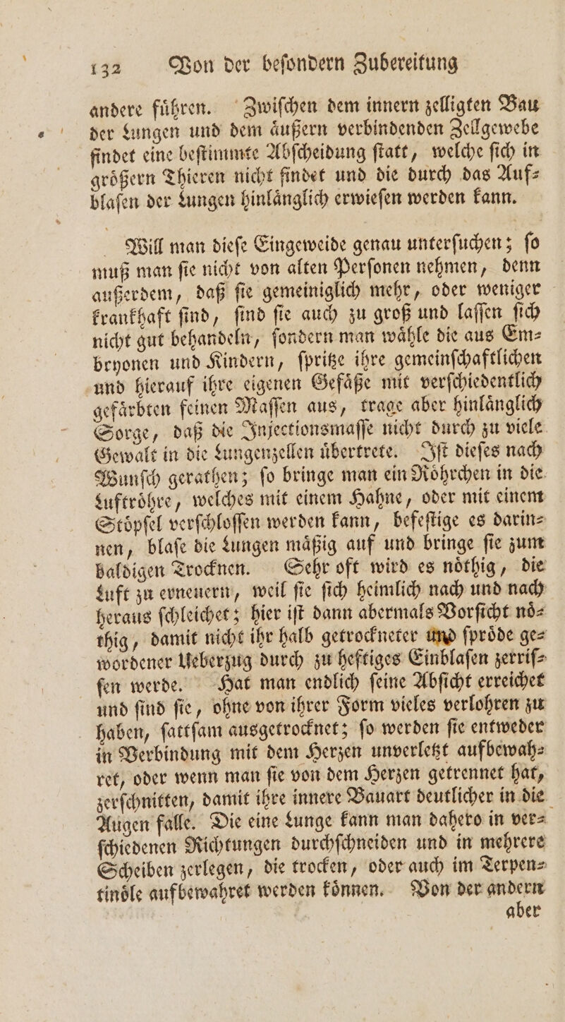 andere führen. Zwiſchen dem innern zelligten Bau der Lungen und dem äußern verbindenden Zellgewebe findet eine beſtimmte Abſcheidung ſtatt, welche ſich in groͤßern Thieren nicht findet und die durch das Auf⸗ bfafen der Lungen hinlänglich erwieſen werden kann. Will man dieſe Eingeweide genau unterſuchen; ſo muß man ſie nicht von alten Perſonen nehmen, denn außerdem, daß ſie gemeiniglich mehr, oder weniger krankhaft ſind, ſind ſie auch zu groß und laſſen ſich nicht gut behandeln, ſondern man waͤhle die aus Em⸗ bryonen und Kindern, ſpritze ihre gemeinſchaftlichen und hierauf ihre eigenen Gefaͤße mit verſchiedentlich gefärbten feinen Maffen aus, trage aber hinlaͤnglich Sorge, daß die Injectionsmaſſe nicht durch zu viele Gewalt in die Lungenzellen uͤbertrete. Iſt dieſes nach Wunſch gerathen; ſo bringe man ein Roͤhrchen in die: Luftroͤhre, welches mit einem Hahne, oder mit einem Stöoͤpſel verſchloſſen werden kann, befeſtige es darin⸗ nen, blaſe die Lungen maͤßig auf und bringe ſie zum baldigen Trocknen. Sehr oft wird es noͤthig, die Luft zu erneuern, weil ſie ſich heimlich nach und nach heraus ſchleichet; hier iſt dann abermals Vorſicht noͤ⸗ thig, damit nicht ihr halb getrockneter und ſproͤde ge⸗ wordener Ueberzug durch zu heftiges Einblaſen zerriſ⸗ ſen werde. Hat man endlich ſeine Abſicht erreichet und ſind ſie, ohne von ihrer Form vieles verlohren zu haben, ſattſam ausgetrocknet; ſo werden ſie entweder in Verbindung mit dem Herzen unverletzt aufbewah⸗ ret, oder wenn man ſie von dem Herzen getrennet hat, zerſchnitten, damit ihre innere Bauart deutlicher in die Augen falle. Die eine Lunge kann man dahero in ver⸗ ſchiedenen Richtungen durchſchneiden und in mehrere Scheiben zerlegen, die trocken, oder auch im Terpen⸗ tinoͤle aufbewahret werden koͤnnen. Von der andern aber