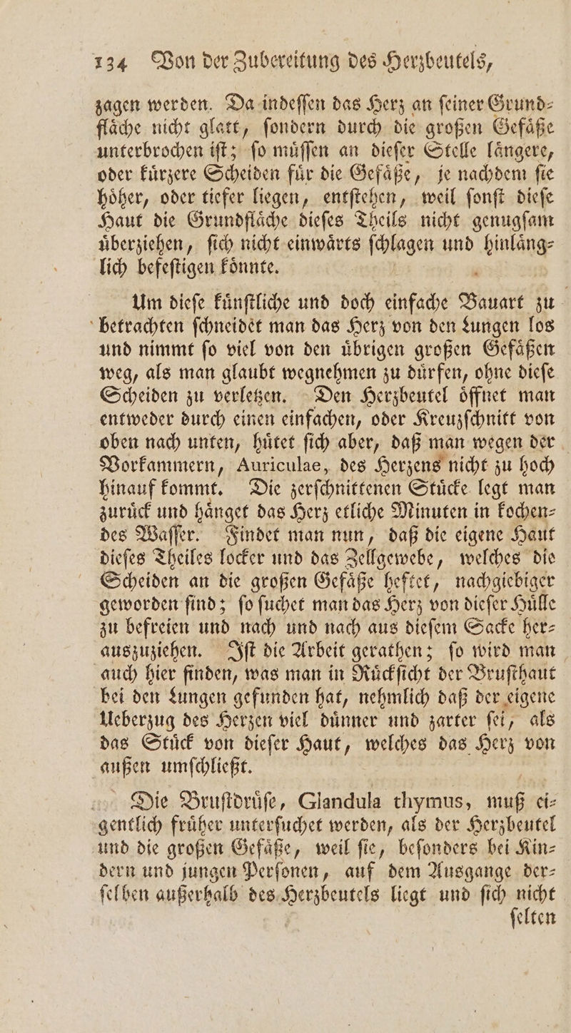 zagen werden. Da indeſſen das Herz an ſeiner Grund⸗ fläche nicht glatt, ſondern durch die großen Gefäße ee iſt; ſo muͤſſen an dieſer Stelle laͤngere, oder kuͤrzere Scheiden fuͤr die Gefaͤße, je nachdem ſie hoͤher, oder tiefer liegen, entſtehen, weil ſonſt dieſe Haut die Grundflaͤche dieſes Theils nicht genugſam uͤberziehen, ſich nicht einwaͤrts 5 ſchlagen und hinlaͤng⸗ lich befeſtigen koͤnnte. Um dieſe kuͤnſtliche und doch einfache Ne zu betrachten ſchneidet man das Herz von den Lungen los und nimmt ſo viel von den uͤbrigen großen Gefaͤßen weg, als man glaubt wegnehmen zu duͤrfen, ohne dieſe Scheiden zu verletzen. Den Herzbeutel oͤffnet man entweder durch einen einfachen, oder Kreuzſchnitt von oben nach unten, huͤtet ſich aber, daß man wegen der Vorkammern, Auriculae, des Herzens nicht zu hoch hinauf kommt. Die zerſchnittenen Stuͤcke legt man zuruͤck und haͤnget das Herz etliche Minuten in kochen⸗ des Waſſer. Findet man nun, daß die eigene Haut dieſes Theiles locker und das Zellgewebe, welches die Scheiden an die großen Gefaͤße heftet, nachgiebiger geworden find; fo ſuchet man das Herz von dieſer Huͤlle zu befreien und nach und nach aus dieſem Sacke her⸗ auszuziehen. Iſt die Arbeit gerathen; ſo wird man auch hier finden, was man in Ruͤckſicht der Bruſthaut bei den Lungen gefunden hat, nehmlich daß der eigene Ueberzug des Herzen viel duͤnner und zarter ſei, als das Stuͤck von dieſer Haut, welches das Herz von 815 umſchließt. Die Bruſtdruͤſe, Glandula thymus, 7 5 ei⸗ gentlich fruͤher unterſuchet werden, als der Herzbeutel und die großen Gefaͤße, weil ſie, beſonders bei Kin⸗ dern und jungen Perſonen, auf dem Ausgange der— ſelhen außerhalb des ae liegt und ſich 1055 elten