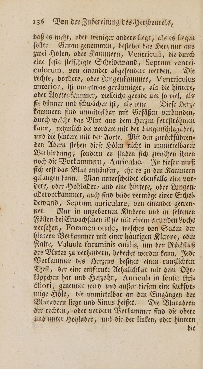 daß es mehr, oder weniger anders liegt, als es liegen ſollte. Genau genommen, beſtehet das Herz nur aus zwei Holen, oder Kammern, Ventriculi, die durch eine feſte fleiſchigte Scheidewand, Septum ventri- culorum, von einander abgeſondert werden. Die rechte, vordere, oder Lungenkammer, Ventriculus anterior, iſt um etwas geraͤumiger, als die hintere, oder Aortenkammer, vielleicht gerade um ſo viel, als ſie duͤnner und ſchwaͤcher iſt, als jene. Dieſe Herz⸗ kammern find unmittelbar mit Gefäßen verbunden, durch welche das Blut aus dem Herzen fortſtroͤhmen kann, nehmlich die vordere mit der Lungenſchlagader, und die hintere mit der Aorte. Mit den zuruͤckfuͤhren⸗ den Adern ſtehen dieſe Hoͤlen nicht in unmittelbarer Verbindung, ſondern es finden ſich zwiſchen ihnen noch die Vorkammern, Auriculae. In dieſen muß ſich erſt das Blut anhaͤufen, ehe es zu den Kammern gelangen kann. Man unterſcheidet ebenfalls eine vor⸗ dere, oder Hohlader- und eine hintere, oder Lungen⸗ adervorkammer, auch ſind beide vermoͤge einer Schei⸗ dewand, Septum auriculare, von einander getren⸗ net. Nur in ungebornen Kindern und in ſeltenen Faͤllen bei Erwachſenen iſt ſie mit einem eirunden Loche verſehen, Foramen ouale, welches von Seiten der hintern Vorkammer mit einer haͤutigen Klappe, oder Falte, Valuula foraminis oualis, um den Ruͤckfluß des Blutes zu verhindern, bedecket werden kann. Jede Vorkammer des Herzens beſitzet einen runzlichten Theil, der eine entfernte Aehnlichkeit mit dem Ohr— laͤppchen hat und Herzohr, Auricula in ſenſu ſtri⸗ ctiori, genennet wird und außer dieſem eine ſackfoͤr⸗ mige Hoͤle, die unmittelbar an den Eingaͤngen der Blutadern liegt und Sinus heißet. Die Blutadern der rechten, oder vordern Vorkammer ſind die obere und unter Hohlader, und die der linken, oder hintern | die