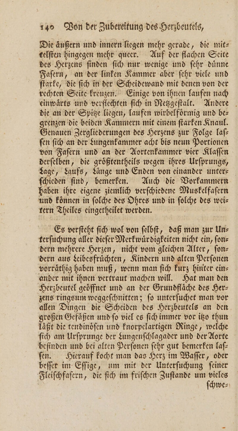 Die aͤußern und innern liegen mehr gerade, die mit⸗ telſten hingegen mehr queer. Auf der flachen Seite des Herzens finden ſich nur wenige und ſehr duͤnne Faſern, an der linken Kammer aber ſehr viele und ſtarke, die ſich in der Scheidewand mit denen von der rechten Seite kreuzen. Einige von ihnen laufen nach einwaͤrts und verflechten ſich in Netzgeſtalt. Andere die an der Spitze liegen, laufen wirbelfoͤrmig und be⸗ grenzen die beiden Kammern mit einem ſtarken Knaul. Genauen Zergliederungen des Herzens zur Folge laſ— fen ſich an der &amp;ungenfammer acht bis neun Portionen von Faſern und an der Aortenkammer vier Klaſſen derſelben, die groͤßtentheils wegen ihres Urſprungs, Lage, Laufs, Laͤnge und Enden von einander unter⸗ ſchieden ſind bemerken. Auch die Vorkammern haben ihre eigene ziemlich verſchiedene Muskelfaſern und koͤnnen in ſolche des Ohres und in ſolche des wei⸗ tern Theiles eingetheilet werden. | Es verſteht ſich wol von felbft, daß man zur Un⸗ terſuchung aller dieſer Merkwuͤrdigkeiten nicht ein, ſon⸗ dern mehrere Herzen, nicht vom gleichen Alter, ſon⸗ dern aus Leibesfruͤchten, Kindern und alten Perſonen vorraͤthig haben muß, wenn man ſich kurz hinter ein⸗ ander mit ihnen vertraut machen will. Hat man den Herzbeutel geöffnet und an der Grundflaͤche des Her⸗ zens ringsum weggeſchnitten; ſo unterſuchet man vor allen Dingen die Scheiden des Herzbeutels an den großen Gefaͤßen und ſo viel es ſich immer vor itzo thun läßt die tendinoͤſen und knorpelartigen Ringe, welche ſich am Urſprunge der Lungenſchlagader und der Aorte befinden und bei alten Perſonen ſehr gut bemerken laſ⸗ ſen. Hierauf kocht man das Herz im Waſſer, oder beſſer im Eſſige, um mit der Unterſuchung ſeiner Fleiſchfaſern, die ſich im friſchen Zuſtande e we⸗