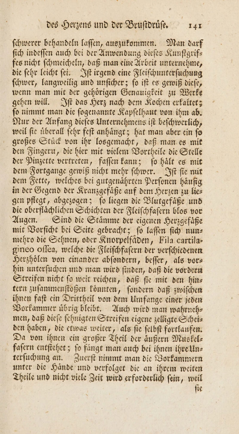 ſchwerer behandeln laſſen, auszukommen. Man darf ſich indeſſen auch bei der Anwendung dieſes Kunſtgrif⸗ fes nicht ſchmeicheln, daß man eine Arbeit unternehme, die ſehr leicht ſei. Iſt irgend eine Fleiſchunterſuchung ſchwer, langweilig und unſicher; ſo iſt es gewiß dieſe, wenn man mit der gehoͤrigen Genauigkeit zu Werke gehen will. Iſt das Herz nach dem Kochen erkaltet; ſo nimmt man die ſogenannte Kapſelhaut von ihm ab. Nur der Anfang dieſes Unternehmens iſt beſchwerlich, weil ſie uͤberall ſehr feſt anhaͤngt; hat man aber ein ſo großes Stuͤck von ihr losgemacht, daß man es mit den Fingern, die hier mit vielem Vortheile die Stelle der Pinzette vertreten, faſſen kann; ſo haͤlt es mit dem Fortgange gewiß nicht mehr ſchwer. Iſt ſie mit dem Fette, welches bei gutgenaͤhrten Perſonen häufig in der Gegend der Kranzgefaͤße auf dem Herzen zu lie⸗ gen pflegt, abgezogen; fo liegen die Blutgefaͤße und die oberflaͤchlichen Schichten der Fleiſchfaſern blos vor Augen. Sind die Staͤmme der eigenen Herzgefaͤße mit Vorſicht bei Seite gebracht; fo laſſen ſich nun⸗ mehro die Sehnen, oder Knorpelfaͤden, Fila cartila- gineo oſſea, welche die Fleiſchfaſern der verſchiedenen Herzhoͤlen von einander abſondern, beſſer, als vorz hin unterſuchen und man wird ſinden, daß die vordern Streifen nicht ſo weit reichen, daß ſie mit den hin⸗ tern zuſammenſtoßen koͤnnten, ſondern daß zwiſchen ihnen faſt ein Drittheil von dem Umfange einer jeden Vorkammer uͤbrig bleibt. Auch wird man wahrneh⸗ men, daß dieſe ſehnigten Streifen eigene zelligte Schei⸗ den haben, die etwas weiter, als ſie ſelbſt fortlaufen. Da von ihnen ein großer Theil der äußern Muskel⸗ faſern entſtehet; fo fängt man auch bei ihnen ihre Un⸗ terſuchung an. Zuerſt nimmt man die Vorkammern unter die Haͤnde und verfolget die an ihrem weiten Theile und nicht viele Zeit wird erforderlich ſein, weil ſie