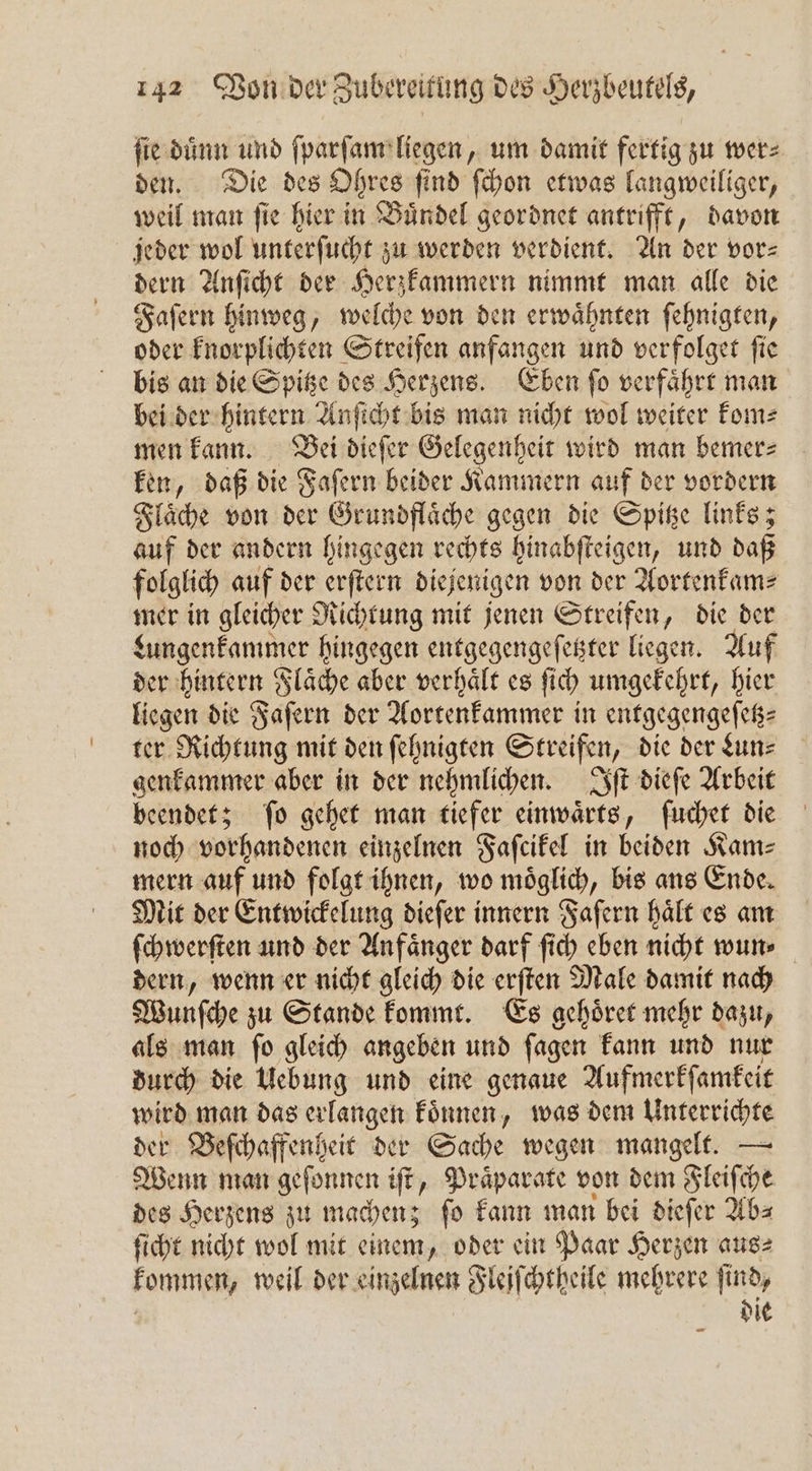 ſie duͤnn und ſparſam liegen, um damit fertig zu wer⸗ den. Die des Ohres find ſchon etwas langweiliger, weil man ſie hier in Buͤndel geordnet antrifft, davon jeder wol unterſucht zu werden verdient. An der vor— dern Anſicht der Herzkammern nimmt man alle die Faſern hinweg, welche von den erwaͤhnten ſehnigten, oder knorplichten Streifen anfangen und verfolget ſie bis an die Spitze des Herzens. Eben ſo verfaͤhrt man bei der hintern Anſicht bis man nicht wol weiter kom⸗ men kann. Bei dieſer Gelegenheit wird man bemer⸗ ken, daß die Faſern beider Kammern auf der vordern Flaͤche von der Grundflaͤche gegen die Spitze links; auf der andern hingegen rechts hinabſteigen, und daß folglich auf der erſtern diejenig gen von der Aortenkam⸗ mer in gleicher Richtung mit jenen Streifen, die der Lungenkammer hingegen entgegengeſetzter liegen. Auf der hintern Flaͤche aber verhaͤlt es ſich umgekehrt, hier liegen die Faſern der Aortenkammer in entgegengeſetz⸗ ter Richtung mit den ſehnigten Streifen, die der Lun⸗ genkammer aber in der nehmlichen. Iſt dieſe Arbeit beendet; ſo gehet man tiefer einwaͤrts, ſuchet die noch vorhandenen einzelnen Faſcikel in beiden Kam⸗ mern auf und folgt ihnen, wo moͤglich, bis ans Ende. Mit der Entwickelung dieſer innern Faſern haͤlt es am ſchwerſten und der Anfaͤnger darf ſich eben nicht wun⸗ dern, wenn er nicht gleich die erſten Male damit nach Wunſche zu Stande kommt. Es gehoͤret mehr dazu, als man ſo gleich angeben und ſagen kann und nur durch die Uebung und eine genaue Aufmerkſamkeit wird man das erlangen koͤnnen, was dem Unterrichte der Beſchaffenheit der Sache wegen mangelt. — Wenn man geſonnen iſt, Praͤparate von dem Fleiſche des Herzens zu machen; ſo kann man bei dieſer Ab⸗ ſicht nicht wol mit einem, oder ein Paar Herzen aus⸗ kommen, weil der einzelnen Fleiſchtheile mehrere ſind,