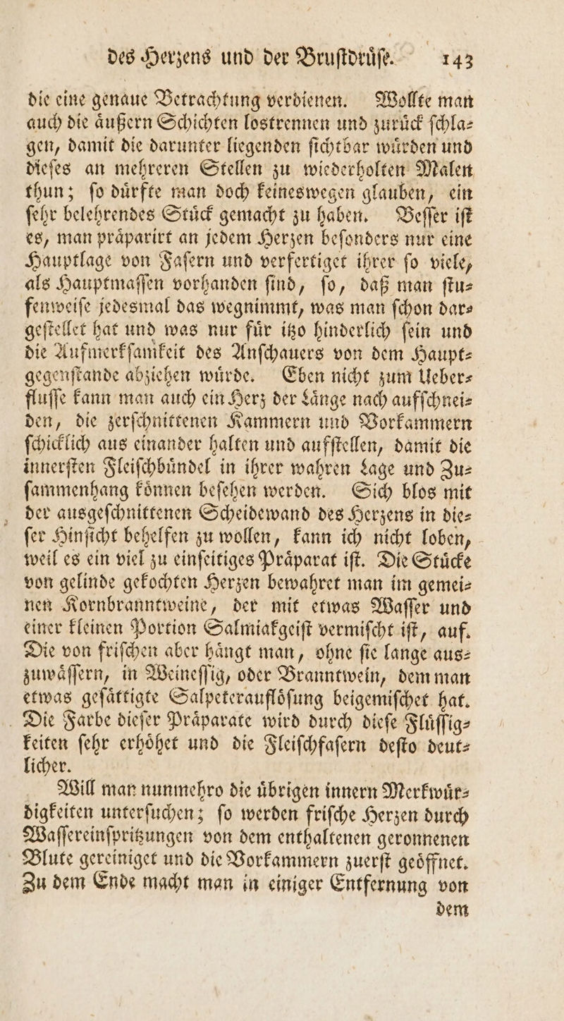 die eine genaue Betrachtung verdienen. Wollte man auch die aͤußern Schichten lostrennen und zuruͤck ſchla⸗ gen, damit die darunter liegenden ſichtbar wuͤrden und dieſes an mehreren Stellen zu wiederholten Malen thun; ſo duͤrfte man doch keineswegen glauben, ein ſehr belehrendes Stuͤck gemacht zu haben. Beſſer iſt es, man praͤparirt an jedem Herzen beſonders nur eine Hauptlage von Faſern und verfertiget ihrer ſo viele, als Hauptmaſſen vorhanden find, fo, daß man ſtu⸗ fenweiſe jedesmal das wegnimmt, was man ſchon dar— geſtellet hat und was nur fuͤr itzo hinderlich ſein und die Aufmerkſamkeit des Anſchauers von dem Haupt⸗ gegenſtande abziehen wuͤrde. Eben nicht zum Ueber⸗ fluſſe kann man auch ein Herz der Laͤnge nach aufſchnei⸗ den, die zerſchnittenen Kammern und Vorkammern ſchicklich aus einander halten und aufſtellen, damit die innerſten Fleiſchbuͤndel in ihrer wahren Lage und Zus ſammenhang koͤnnen beſehen werden. Sich blos mit der ausgeſchnittenen Scheidewand des Herzens in die⸗ ſer Hinſicht behelfen zu wollen, kann ich nicht loben, weil es ein viel zu einſeitiges Praͤparat iſt. Die Stuͤcke von gelinde gekochten Herzen bewahret man im gemei⸗ nen Kornbranntweine, der mit etwas Waſſer und einer kleinen Portion Salmiakgeiſt vermiſcht iſt, auf. Die von friſchen aber haͤngt man, ohne ſie lange aus⸗ zuwaͤſſern, in Weineſſig, oder Branntwein, dem man etwas geſaͤttigte Salpeteraufloͤſung beigemiſchet hat. Die Farbe dieſer Praͤparate wird durch dieſe Fluͤſſig⸗ keiten ſehr erhoͤhet und die Fleiſchfaſern deſto deut⸗ licher. | Will man nunmehro die übrigen innern Merkwuͤr⸗ digkeiten unterſuchen; ſo werden friſche Herzen durch Waſſereinſpritzungen von dem enthaltenen geronnenen Blute gereiniget und die Vorkammern zuerſt geoͤffnet. Zu dem Ende macht man in einiger Entfernung von dem