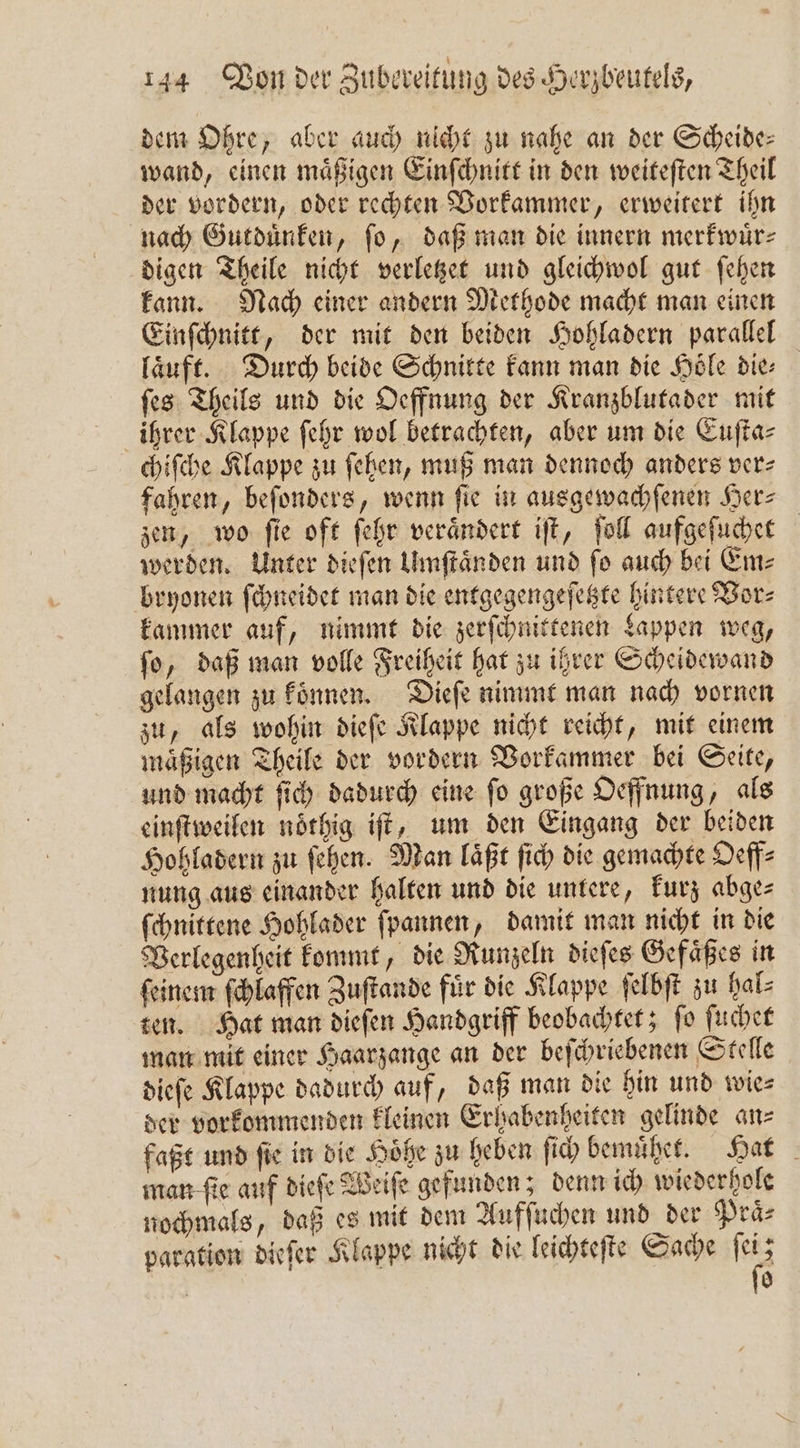 dem Ohre, aber auch nicht zu nahe an der Scheide: wand, einen maͤßigen Einſchnitt in den weiteſten Theil der vordern, oder rechten Vorkammer, erweitert ihn nach Gutduͤnken, ſo, daß man die innern merkwuͤr⸗ digen Theile nicht verletzet und gleichwol gut ſehen kann. Nach einer andern Methode macht man einen Einſchnitt, der mit den beiden Hohladern parallel läuft. Durch beide Schnitte kann man die Höle die: ſes Theils und die Oeffnung der Kranzblutader mit ihrer Klappe ſehr wol betrachten, aber um die Euſta⸗ chiſche Klappe zu ſehen, muß man dennoch anders ver⸗ fahren, beſonders, wenn ſie in ausgewachſenen Her⸗ zen, wo ſie oft ſehr veraͤndert iſt, ſoll aufgeſuchet werden. Unter dieſen Umſtaͤnden und fo auch bei Em⸗ bryonen ſchneidet man die entgegengeſetzte hintere Vor⸗ kammer auf, nimmt die zerſchnittenen Lappen weg, ſo, daß man volle Freiheit hat zu ihrer Scheidewand gelangen zu koͤnnen. Dieſe nimmt man nach vornen zu, als wohin dieſe Klappe nicht reicht, mit einem maͤßigen Theile der vordern Vorkammer bei Seite, und macht ſich dadurch eine ſo große Oeffnung, als einſtweilen noͤthig iſt, um den Eingang der beiden Hohladern zu ſehen. Man laͤßt ſich die gemachte Oeff⸗ nung aus einander halten und die untere, kurz abge⸗ ſchnittene Hohlader ſpannen, damit man nicht in die Verlegenheit kommt, die Runzeln dieſes Gefaͤßes in ſeinem ſchlaffen Zuſtande fuͤr die Klappe ſelbſt zu hal⸗ ten. Hat man dieſen Handgriff beobachtet; ſo ſuchet man mit einer Haarzange an der beſchriebenen Stelle dieſe Klappe dadurch auf, daß man die hin und wie⸗ der vorkommenden kleinen Erhabenheiten gelinde an⸗ faßt und ſie in die Hoͤhe zu heben ſich bemuͤhet. Hat man ſie auf dieſe Weiſe gefunden; denn ich wiederhole nochmals, daß es mit dem Aufſuchen und der Praͤ⸗ paration dieſer Klappe nicht die leichteſte Sache ſei; &gt; ſo