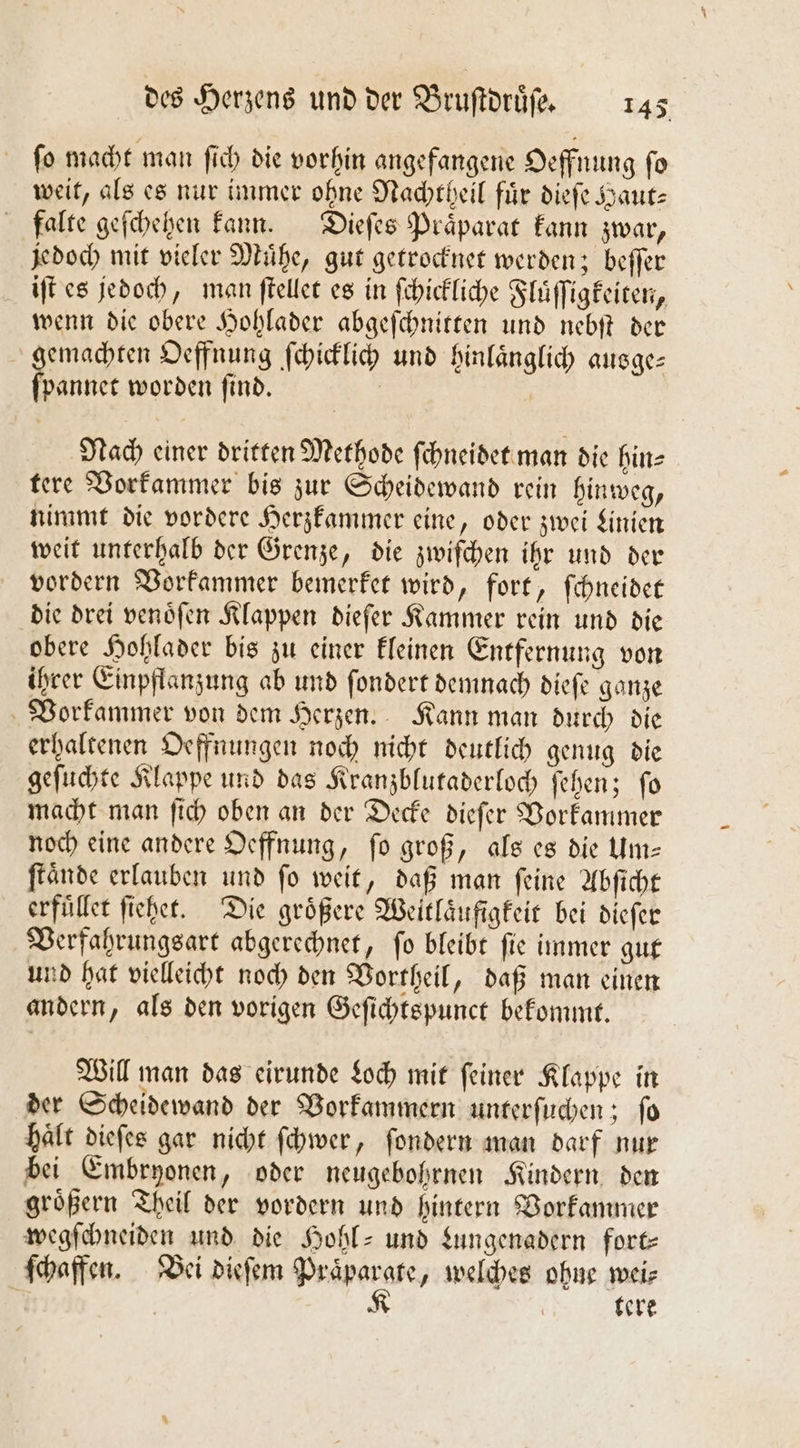 ſo macht man ſich die vorhin angefangene Oeffnung ſo weit, als es nur immer ohne Nachtheil für diefe Haut: falte geſchehen kann. Dieſes Präparat kann zwar, jedoch mit vieler Muͤhe, gut getrocknet werden; beſſer iſt es jedoch, man ſtellet es in ſchickliche Fluͤſſigkeiten, wenn die obere Hohlader abgeſchnitten und nebſt der gemachten Oeffnung ſchicklich und hinlaͤnglich ausge— ſpannet worden ſind. Nach einer dritten Methode ſchneidet man die hin- tere Vorkammer bis zur Scheidewand rein hinweg, nimmt die vordere Herzkammer eine, oder zwei Linien weit unterhalb der Grenze, die zwiſchen ihr und der vordern Vorkammer bemerket wird, fort, ſchneidet die drei venoͤſen Klappen dieſer Kammer rein und die obere Hohlader bis zu einer kleinen Entfernung von ihrer Einpflanzung ab und ſondert demnach dieſe ganze Vorkammer von dem Herzen. Kann man durch die erhaltenen Oeffnungen noch nicht deutlich genug die geſuchte Klappe und das Kranzblutaderloch ſehen; ſo macht man ſich oben an der Decke dieſer Vorkammer noch eine andere Oeffnung, ſo groß, als es die Um— ſtaͤnde erlauben und fo weit, daß man feine Abſicht erfuͤllet ſiehet. Die größere Weitlaͤufigkeit bei dieſer Verfahrungsart abgerechnet, fo bleibt fie immer gut und hat vielleicht noch den Vortheil, daß man einen andern, als den vorigen Geſichtspunct bekommt. Will man das eirunde Loch mit ſeiner Klappe in der Scheidewand der Vorkammern unterſuchen; ſo haͤlt dieſes gar nicht ſchwer, ſondern man darf nur bei Embryonen, oder neugebohrnen Kindern den groͤßern Theil der vordern und hintern Vorkammer wegſchneiden und die Hohl- und Lungenadern fort⸗ ſchaffen. Bei dieſem N „welches ohne wei⸗ tere