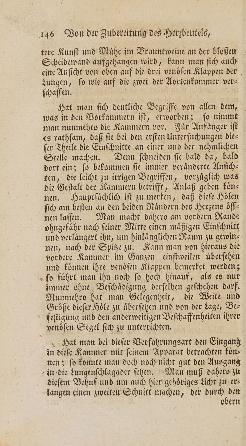 tere Kunſt und Muͤhe im Branntweine an der bloßen Scheidewand aufgehangen wird, kann man ſich auch eine Anſicht von oben auf die drei venoͤſen Klappen der . Lungen, fo wie auf die zwei der Aortenkammer ver— ſchaffen. | | 45 Hat mon ſich deutliche Begriffe von allen dem, was in den Vorkammern iſt, erworben; ſo nimmt man nunmehro die Kammern vor. Fuͤr Anfaͤnger iſt es rathſam, daß fie bei den erſten Unterſuchungen die⸗ ſer Theile die Einſchnitte an einer und der nehmlichen Stelle machen. Denn ſchneiden ſie bald da, bald dort ein; fo bekommen fie immer veränderte Anſich⸗ ten, die leicht zu irrigen Begriffen, vorzuͤglich was die Geſtalt der Kammern betrifft, Anlaß geben koͤn⸗ nen. Hauptſaͤchlich iſt zu merken, daß dieſe Hoͤlen ſich am beſten an den beiden Raͤndern des Herzens oͤff— nen laſſen. Man macht dahero am vordern Rande ohngefaͤhr nach ſeiner Mitte einen maͤßigen Einſchnitt und verlaͤngert ihn, um hinlaͤnglichen Raum zu gewin⸗ nen, nach der Spitze zu. Kann man von hieraus die vordere Kammer im Ganzen einſtweilen uͤberſehen und koͤnnen ihre venoͤſen Klappen bemerket werden; » fo führt man ihn noch fo hoch hinauf, als es nur immer ohne Beſchaͤdigung derſelben geſchehen darf. Nunmehro hat man Gelegenheit, die Weite und Groͤße dieſer Hoͤle zu uͤberſehen und von der Lage, Be⸗ feſtigung und den anderweitigen Beſchaffenheiten ihrer venoͤſen Segel ſich zu unterrichten. Hat man bei dieſer Verfahrungsart den Eingang in dieſe Kammer mit ſeinem Apparat betrachten koͤn⸗ nen; ſo konnte man doch noch nicht gut den Ausgang in die Lungenſchlagader ſehen. Man muß dahero zu dieſem Behuf und um auch hier gehoͤriges Licht zu er⸗ langen einen zweiten Schnitt machen, der n obern
