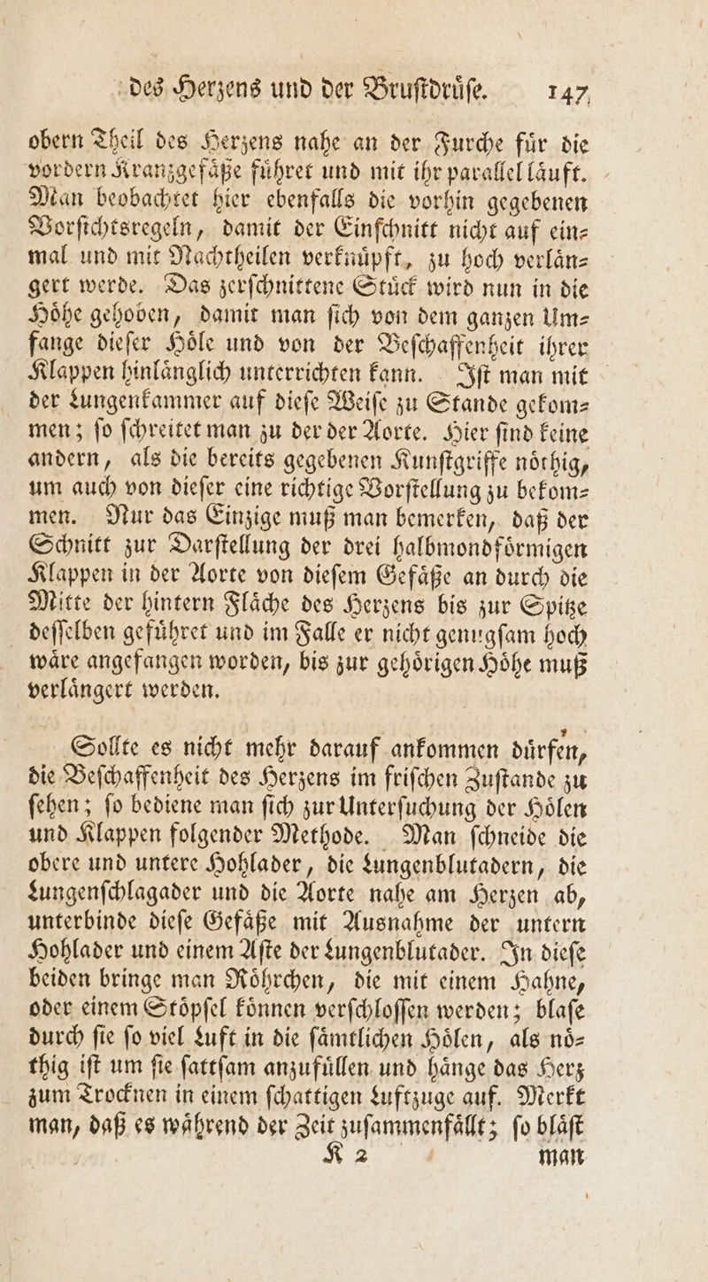 obern Theil des Herzens nahe an der Furche fuͤr die vordern Kranzgefaͤße führer und mit ihr parallel laͤuft. Man beobachtet hier ebenfalls die vorhin gegebenen Vorſichtsregeln, damit der Einſchnitt nicht auf ein⸗ mal und mit Nachtheilen verknuͤpft, zu hoch verlaͤn— gert werde. Das zerſchnittene Stuͤck wird nun in die Höhe gehoben, damit man ſich von dem ganzen Um⸗ fange dieſer Hoͤle und von der Beſchaffenheit ihrer Klappen hinlaͤnglich unterrichten kann. Iſt man mit der Lungenkammer auf dieſe Weiſe zu Stande gekom— men; ſo ſchreitet man zu der der Aorte. Hier ſind keine andern, als die bereits gegebenen Kunſtgriffe noͤthig, um auch von dieſer eine richtige Vorſtellung zu bekom- men. Nur das Einzige muß man bemerken, daß der Schnitt zur Darſtellung der drei halbmondfoͤrmigen Klappen in der Aorte von dieſem Gefaͤße an durch die Mitte der hintern Flaͤche des Herzens bis zur Spitze deſſelben gefuͤhret und im Falle er nicht genugſam hoch wäre angefangen worden, bis zur gehörigen Höhe muß verlaͤngert werden. Sollte es nicht mehr darauf ankommen duͤrfen, die Beſchaffenheit des Herzens im friſchen Zuſtande zu ſehen; ſo bediene man ſich zur Unterſuchung der Hoͤlen und Klappen folgender Methode. Man ſchneide die obere und untere Hohlader, die Lungenblutadern, die Lungenſchlagader und die Aorte nahe am Herzen ab, unterbinde dieſe Gefäße mit Ausnahme der untern Hohlader und einem Aſte der Lungenblutader. In dieſe beiden bringe man Roͤhrchen, die mit einem Hahne, oder einem Stoͤpſel koͤnnen verſchloſſen werden; blaſe durch ſie ſo viel Luft in die ſaͤmtlichen Hoͤlen, als noͤ— thig iſt um ſie ſattſam anzufuͤllen und haͤnge das Herz zum Trocknen in einem ſchattigen Luftzuge auf. Merkt man, daß es waͤhrend der Zeit zuſammenfaͤllt; ſo blaͤſt R man