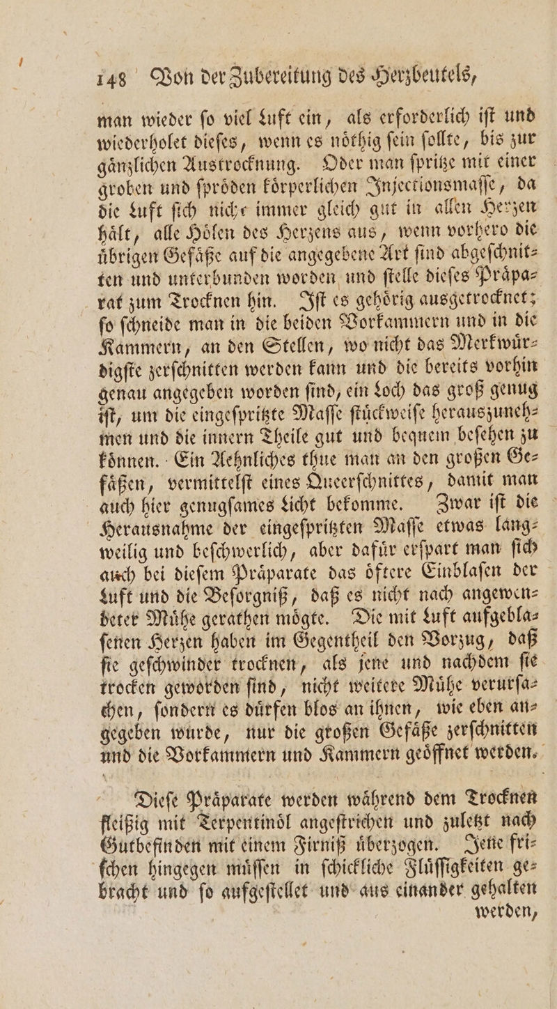 man wieder ſo viel Luft ein, als erforderlich iſt und wiederholet dieſes, wenn es noͤthig ſein ſollte, bis zur gänzlichen Austrocknung. Oder man ſpritze mit einer groben und ſproͤden koͤrperlichen Injectionsmaſſe, da die Luft ſich nicht immer gleich gut in allen Herzen haͤlt, alle Hölen des Herzens aus, wenn vorhero die übrigen Gefäße auf die angegebene Art find abgeſchnit⸗ ten und unterbunden worden und ſtelle dieſes Praͤpa⸗ rat zum Trocknen hin. Iſt es gehoͤrig ausgetrocknet; ſo ſchneide man in die beiden Vorkammern und in die Kammern, an den Stellen, wo nicht das Merkwuͤr— digſte zerſchnitten werden kann und die bereits vorhin genau angegeben worden ſind, ein Loch das groß genug iſt, um die eingeſpritzte Maſſe ſtuͤckweiſe heraus zuneh⸗ men und die innern Theile gut und bequem beſehen zu koͤnnen. Ein Aehnliches thue man an den großen Ge— faͤßen, vermittelſt eines Queerſchnittes, damit man auch hier genugſames Licht bekomme. Zwar iſt die Herausnahme der eingeſpritzten Maſſe etwas lang⸗ weilig und beſchwerlich, aber dafuͤr erſpart man ſich auch bei dieſem Praͤparate das oͤftere Einblaſen der Luft und die Beſorgniß, daß es nicht nach angewen⸗ beter Mühe gerathen moͤgte. Die mit Luft aufgeblas ſenen Herzen haben im Gegentheil den Vorzug, daß ſie geſchwinder trocknen, als jene und nachdem ſie trocken geworden find, nicht weitere Mühe verurſa— chen, ſondern es duͤrfen blos an ihnen, wie eben an⸗ gegeben wurde, nur die großen Gefaͤße zerſchnitten und die Vorkammern und Kammern geöffnet werden. Dieſe Präparate werden während dem Trocknen fleißig mit Terpentinoͤl angeſtrichen und zuletzt nach Gutbefin den mit einem Firniß überzogen. Jene fri— ſchen hingegen muͤſſen in ſchickliche Fluͤſſigkeiten ges bracht und ſo aufgeſtellet und aus einander gehalten | werden,