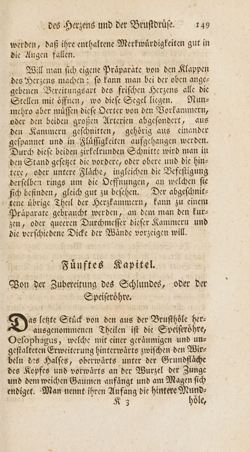 werden, daß ihre enthaltene Merkwuͤrdigkeiten gut in die Augen fallen. | Will man ſich eigene Präparate von den Klappen des Herzens machen; ſo kann man bei der oben ange— gebenen Bereitungsart des friſchen Herzens alle die Stellen mit öffnen, wo dieſe Segel liegen. Nun mehro aber muͤſſen dieſe Oerter von den Vorkammern, oder den beiden großen Arterien abgeſondert, aus den Kammern geſchnitten, gehoͤrig aus einander geſpannet und in Fluͤſſigkeiten aufgehangen werden. Durch dieſe beiden zirkelrunden Schnitte wird man in den Stand geſetzet die vordere, oder obere und die hin- tere, oder untere Flaͤche, ingleichen die Befeſtigung derſelben rings um die Oeffnungen, an welchen fie ſich befinden, gleich gut zu beſehen. Der abgeſchnit⸗ tene übrige Theil der Herzkammern, kann zu einem Praparate gebraucht werden, an dem man den kur⸗ zen, oder queeren Durchmeſſer dieſer Kammeru und die verſchiedene Dicke der Waͤnde vorzeigen will. Fuͤnftes Kapitel. Von der Zubereitung des Schlundes, oder der | Speiſeroͤhre. Does letzte Stuͤck von den aus der Bruſthoͤle her⸗ ausgenommenen Theilen iſt die Speiſeroͤhre, Oeſophagus, welche mit einer geraͤumigen und un⸗ geſtalteten Erweiterung hinterwaͤrts zwiſchen den Wir⸗ beln des Halſes, oberwaͤrts unter der Grundflaͤche des Kopfes und vorwaͤrts an der Wurzel der Zunge und dem weichen Gaumen anfaͤngt und am Magen ſich endiget. Man nennt ihren Anfang die hintere e 3 3 0 2 2
