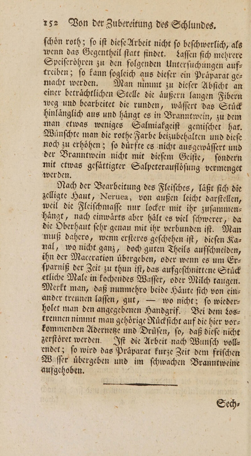 — 152 Von der Zubereitung des Schlundes. ſchoͤn roth; ſo iſt dieſe Arbeit nicht ſo beſchwerlich, als wenn das Gegentheil ſtatt findet. Laſſen ſich mehrere Speiſeroͤhren zu den folgenden Unterſuchungen aufs treiben; ſo kann ſogleich aus dieſer ein Praͤparat ge⸗ macht werden. Man nimmt zu dieſer Abſicht an einer betraͤchtlichen Stelle die aͤußern langen Fibern weg und bearbeitet die runden, waͤſſert das Stuͤck hinlaͤnglich aus und haͤngt es in Branntwein, zu dem man etwas weniges Salmiakgeiſt gemiſchet hat. Wünſchte man die rothe Farbe beizubehalten und dieſe noch zu erhoͤhen; ſo duͤrfte es nicht ausgewaͤſſert und der Branntwein nicht mit dieſem Geiſte, ſondern mit etwas geſaͤttigter Salpererauflöfung vermenget werden. En Nach der Bearbeitung des Fleiſches, laͤßt ſich die zelligte Haut, Neruea, von außen leicht darſtellen, weil die Fleiſchmaſſe nur locker mit ihr zuſammen⸗ haͤngt, nach einwaͤrts aber hält es viel ſchwerer, da die Oberhaut ſehr genau mit ihr verbunden iſt. Man muß dahero, wenn erſteres geſchehen iſt, dieſen Ka⸗ nal, wo nicht ganz, doch guten Theils aufſchneiden, ihn der Maceration übergeben, oder wenn es um Er- ſparniß der Zeit zu thun iſt, das aufgeſchnittene Stuͤck etliche Male in kochendes Waſſer, oder Milch taugen. Merkt man, daß nunmehro beide Haͤute ſich von ein⸗ ander trennen laſſen, gut, — wo nicht; fo wieder— holet man den angegebenen Handgrif. Bei dem Los⸗ trennen nimmt man gehörige Ruͤckſicht auf die hier vor— kommenden Adernetze und Druͤſen, ſo, daß dieſe nicht zerſtoͤret werden. Iſt die Arbeit nach Wunſch vol endet; fo wird das Präparat kurze Zeit dem friſchen W ſſer übergeben und im ſchwachen Branntweine aufgehoben. Sur Ä Sech⸗