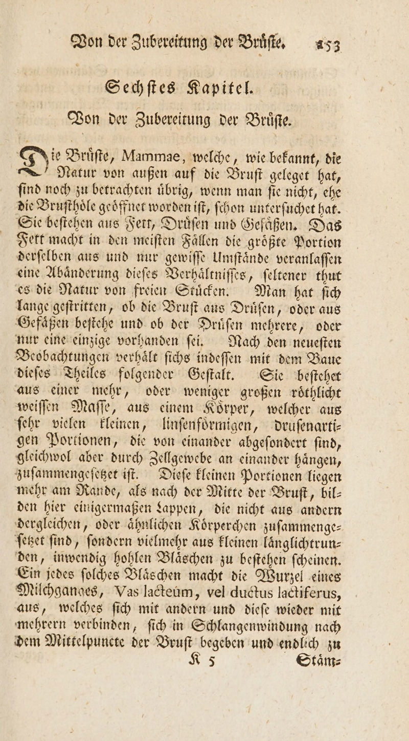 Sechſtes Kapitel. Von der Zubereitung der Bruͤſte. Jie Bruͤſte, Mammae, welche, wie bekannt, die Natur von außen auf die Bruſt geleget hat, ſind noch zu betrachten uͤbrig, wenn man ſie nicht, ehe die Bruſthoͤle geöffner worden iſt, ſchon unterſuchet hat. Sie beſtehen aus Fett, Druͤſen und Gefaͤßen. Das Fett macht in den meiften Fällen die größte Portion derſelben aus und nur gewiſſe Umſtaͤnde veranlaſſen eine Abaͤnderung dieſes Verhaͤltniſſes, ſeltener thut es die Natur von freien Stuͤcken. Man hat ſich lange geſtritten, ob die Bruſt aus Druͤſen, oder aus Gefaͤßen beſtehe und ob der Druͤſen mehrere, oder nur eine einzige vorhanden ſei. Nach den neueſten Beobachtungen verhaͤlt ſichs indeſſen mit dem Baue dieſes Theiles folgender Geſtalt. Sie beſtehet aus einer mehr, oder weniger großen roͤthlicht weiſſen Maſſe, aus einem Koͤrper, welcher aus ſehr vielen kleinen, linſenfoͤrmigen, druſenarti— gen Portionen, die von einander abgeſondert ſind, gleichwol aber durch Zellgewebe an einander haͤngen, zuſammengeſetzet iſt. Dieſe kleinen Portionen liegen mehr am Rande, als nach der Mitte der Bruſt, bil- den hier einigermaßen Lappen, die nicht aus andern dergleichen, oder ähnlichen Körperchen zuſammenge— ſetzet ſind, ſondern vielmehr aus kleinen laͤnglichtrun⸗ den, inwendig hohlen Blaͤschen zu beſtehen ſcheinen. Ein jedes ſolches Blaͤschen macht die Wurzel eines Milchganges, Vas lacteum, vel ductus lactiferus, aus, welches ſich mit andern und dieſe wieder mit mehrern verbinden, ſich in Schlangenwindung nach dem Mittelpuncte der Bruſt begeben und endlich zu K 5 Staͤm⸗