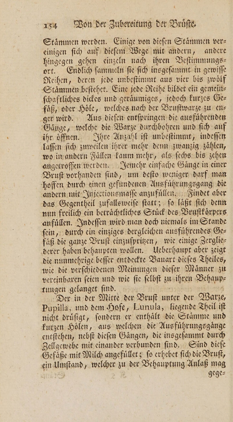 Staͤmmen werden. Einige von dieſen Staͤmmen ver⸗ einigen ſich auf dieſem Wege mit andern, andere hingegen gehen einzeln nach ihren Beſtimmungs⸗ ort. Endlich ſammeln fie ſich insgeſammt in gewiſſe Reihen, deren jede unbeſtimmt aus vier bis zwoͤlf Staͤmmen beſtehet. Eine jede Reihe bildet ein gemein⸗ ſchaftliches dickes und geraͤumiges, jedoch kurzes Ge⸗ faͤß, oder Hoͤle, welches nach der Bruſtwarze zu en⸗ ger wird. Aus dieſen entſpringen die ausfuͤhrenden Gauge, welche die Warze durchbohren und ſich auf ihr oͤffnen. Ihre Anzahl iſt unbeſtimmt, indeſſen laſſen ſich zuweilen ihrer mehr denn zwanzig zaͤhlen, wo in andern Faͤllen kaum mehr, als ſechs bis zehen angetroffen werden. Jemehr einfache Gaͤnge in einer Bruſt vorhanden ſind, um deſto weniger darf man hoffen durch einen gefundenen Ausführungsgang die andern mit Injectionsmaſſe anzufuͤllen. Findet aber das Gegentheil zufallsweiſe ſtatt; ſo laͤßt ſich denn nun freilich ein beträchtliches Stuͤck des Bruſtkoͤrpers anfuͤllen. Indeſſen wird man doch niemals im Stande ſein, durch ein einziges dergleichen ausführendes Ge⸗ faͤß die ganze Bruſt einzuſpritzen, wie einige Zerglie⸗ derer haben behaupten wollen. Ueberhaupt aber zeigt die nunmehrige beſſer entdeckte Bauart dieſes Theiles, wie die verſchiedenen Meinungen dieſer Maͤnner zu vereinbaren ſeien und wie ſie ſelbſt zu ihren Behaup⸗ tungen gelanger find. ji er Der in der Mitte der Bruſt unter der Warze, Pupilla, und dem Hofe, Lunula, liegende Theil iſt nicht druͤſigt, ſondern er enthaͤlt die Staͤmme und kurzen Hoͤlen, aus welchen die Ausfuͤhrungsgaͤnge entſtehen, nebſt dieſen Gaͤngen, die insgeſammt durch Zellgewebe mit einander verbunden ſind. Sind dieſe Gefaͤße mit Milch angefuͤllet; ſo erhebet ſich die Bruſt, ein Umſtand, welcher zu der Behauptung Anlaß mag