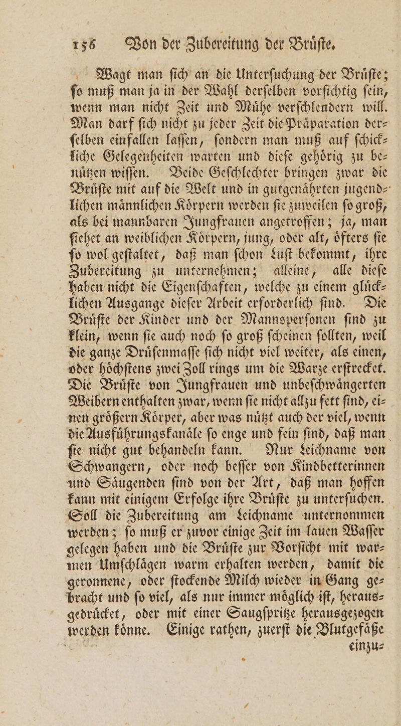 Wagt man ſich an die Unterſuchung der Bruͤſte; ſo muß man ja in der Wahl derſelben vorſichtig ſein, wenn man nicht Zeit und Muͤhe verſchleudern will. Man dorf ſich nicht zu jeder Zeit die Praͤparation der⸗ ſelben einfallen laſſen, ſondern man muß auf ſchick⸗ liche Gelegenheiten warten und dieſe gehoͤrig zu be— nutzen wiſſen. Beide Geſchlechter bringen zwar die Bruͤſte mit auf die Welt und in gutgenaͤhrten jugend⸗ lichen maͤnnlichen Koͤrpern werden ſie zuweilen ſo groß, als bei mannbaren Jungfrauen angetroffen; ja, man ſiehet an weiblichen Körpern, jung, oder alt, öfters fie ſo wol geſtaltet, daß man ſchon Luſt bekommt, ihre Zubereitung zu unternehmen; alleine, alle dieſe haben nicht die Eigenſchaften, welche zu einem glück- lichen Ausgange dieſer Arbeit erforderlich ſind. Die Bruͤſte der Kinder und der Mannsperſonen find zu klein, wenn ſie auch noch ſo groß ſcheinen ſollten, weil die ganze Druͤſenmaſſe ſich nicht viel weiter, als einen, oder hoͤchſtens zwei Zoll rings um die Warze erſtrecket. Die Bruͤſte von Jungfrauen und unbeſchwaͤngerten Weibern enthalten zwar, wenn ſie nicht allzu fett ſind, ei⸗ nen groͤßern Koͤrper, aber was nuͤtzt auch der viel, wenn die Ausführungsfanäle fo enge und fein find, daß man fie nicht gut behandeln kann. Nur Leichname von Schwangern, oder noch beſſer von Kindbetterinnen und Saͤugenden ſind von der Art, daß man hoffen kann mit einigem Erfolge ihre Bruͤſte zu unterſuchen. Soll die Zubereitung am Leichname unternommen werden; ſo muß er zuvor einige Zeit im lauen Waſſer gelegen haben und die Bruͤſte zur Vorſicht mit war⸗ men Umſchlaͤgen warm erhalten werden, damit die geronnene, oder ſtockende Milch wieder in Gang ge⸗ bracht und ſo viel, als nur immer moͤglich iſt, heraus⸗ gedruͤcket, oder mit einer Saugſpritze herausgezogen werden koͤnne. Einige rathen, zuerſt die Blutgefaͤße 0 einzu⸗
