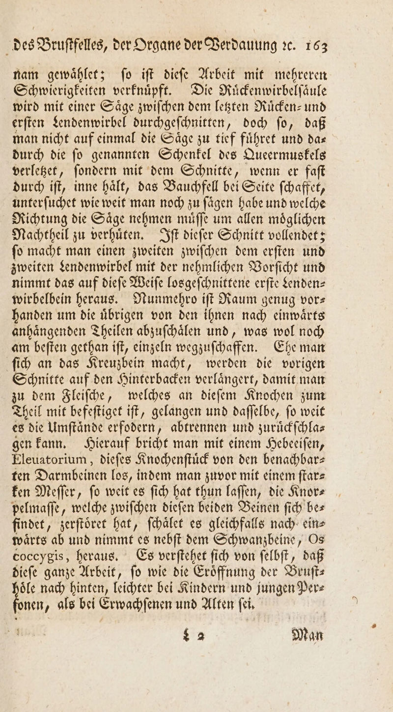 nam gewaͤhlet; ſo iſt dieſe Arbeit mit mehreren Schwierigkeiten verknuͤpft. Die Ruͤckenwirbelſaͤule wird mit einer Säge zwiſchen dem letzten Mücken: und erſten Lendenwirbel durchgeſchnitten „doch fo, daß man nicht auf einmal die Säge zu tief fuͤhret und das durch die ſo genannten Schenkel des Queermuskels verletzet, ſondern mit dem Schnitte, wenn er faſt durch iſt, inne hält, das Bauchfell bei Seite ſchaffet, unterſuchet wie weit man noch zu ſaͤgen habe und welche Richtung die Saͤge nehmen muͤſſe um allen moͤglichen Nachtheil zu verhuͤten. Iſt dieſer Schnitt vollendet; ſo macht man einen zweiten zwiſchen dem erſten und zweiten Lendenwirbel mit der nehmlichen Vorſicht und nimmt das auf dieſe Weiſe losgeſchnittene erſte Senden wirbelbein heraus. Nunmehro iſt Raum genug vor— handen um die uͤbrigen von den ihnen nach einwaͤrts anhaͤngenden Theilen abzuſchaͤlen und, was wol noch am beſten gethan iſt, einzeln wegzuſchaffen. Ehe man ſich an das Kreuzbein macht, werden die vorigen Schnitte auf den Hinterbacken verlaͤngert, damit man zu dem Fleiſche, welches an dieſem Knochen zum Theil mit befeſtiget iſt, gelangen und daſſelbe, ſo weit es die Umſtaͤnde erfodern, abtrennen und zuruͤckſchla⸗ gen kann. Hierauf bricht man mit einem Hebeeiſen, Eleuatorium, dieſes Knochenſtuͤck von den benachbar⸗ ten Darmbeinen los, indem man zuvor mit einem ſtar⸗ ken Meſſer, ſo weit es ſich hat thun laſſen, die Knor⸗ pelmaſſe, welche zwiſchen dieſen beiden Beinen fich bes findet „zerſtoͤret hat, ſchaͤlet es gleichfalls nach ein» waͤrts ab und nimmt es nebſt dem Schwanzbeine, Os coccygis, heraus. Es verſtehet fi ſich von ſelbſt, daß dieſe ganze Arbeit, ſo wie die Eroͤffnung der Bruſt⸗ oͤle nach hinten, leichter bei Kindern und jungen Per⸗ ben, als bei Erwachſenen und Alten ſei. L 2 M an