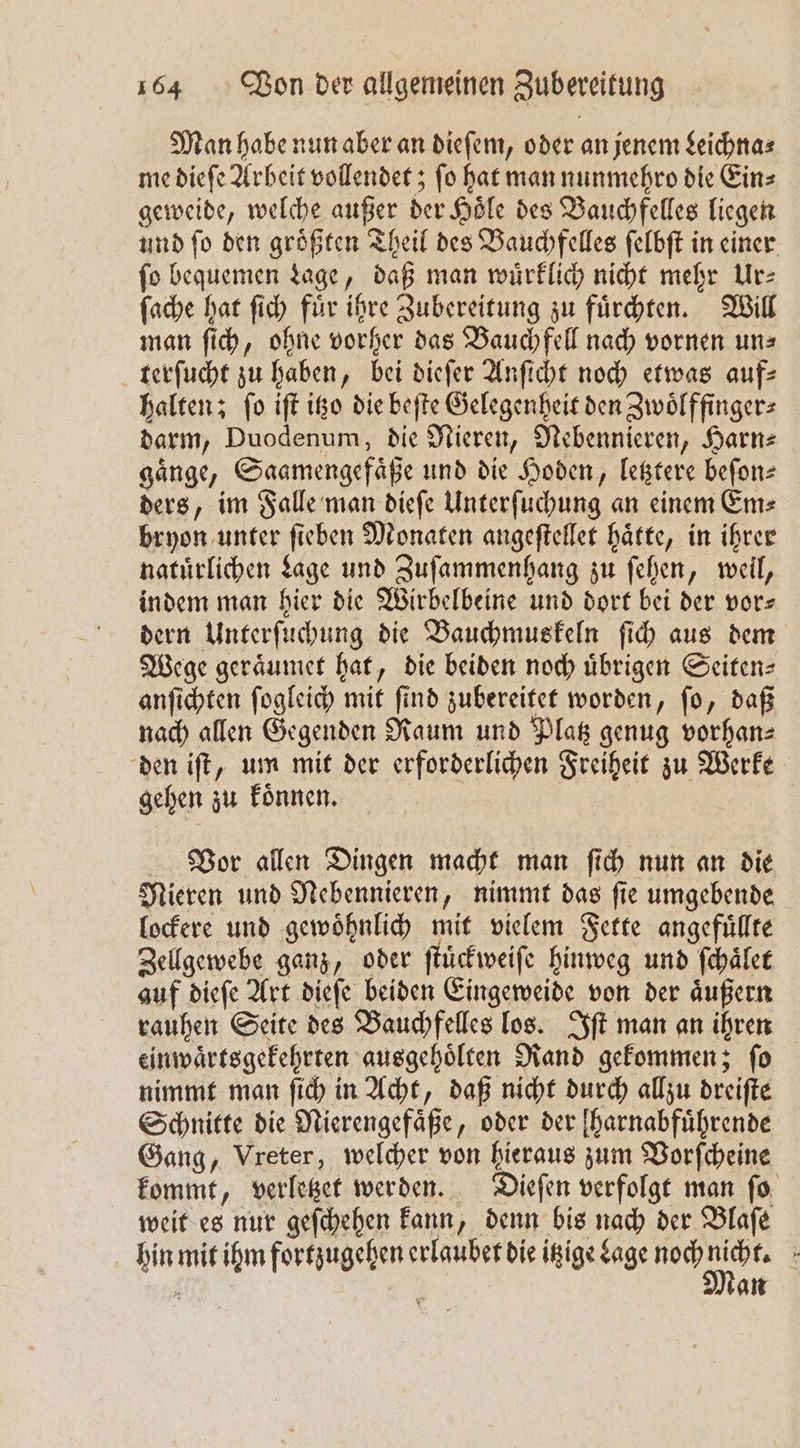 Man habe nun aber an dieſem, oder an jenem Leichna⸗ me dieſe Arbeit vollendet; ſo hat man nunmehro die Ein⸗ geweide, welche außer der Höle des Bauchfelles liegen und ſo den groͤßten Theil des Bauchfelles ſelbſt in einer fo bequemen Lage, daß man wuͤrklich nicht mehr Ur⸗ ſache hat ſich fuͤr ihre Zubereitung zu fuͤrchten. Will man ſich, ohne vorher das Bauchfell nach vornen uns terſucht zu haben, bei dieſer Anſicht noch etwas auf: halten; ſo iſt itzo die beſte Gelegenheit den Zwoͤlffinger⸗ darm, Duodenum, die Nieren, Nebennieren, Harn⸗ gaͤnge, Saamengefaͤße und die Hoden, letztere beſon⸗ ders, im Falle man dieſe Unterſuchung an einem Em⸗ bryon unter ſieben Monaten angeſtellet haͤtte, in ihrer natürlichen Lage und Zuſammenhang zu ſehen, weil, indem man hier die Wirbelbeine und dort bei der vor⸗ dern Unterſuchung die Bauchmuskeln ſich aus dem Wege geraͤumet hat, die beiden noch uͤbrigen Seiten⸗ anſichten ſogleich mit ſind zubereitet worden, ſo, daß nach allen Gegenden Raum und Platz genug vorhan— den iſt, um mit der erforderlichen Freiheit zu Werke gehen zu koͤnnen. Vor allen Dingen macht man ſich nun an die Mieren und Nebennieren, nimmt das ſie umgebende lockere und gewoͤhnlich mit vielem Fette angefuͤllte Zellgewebe ganz, oder ſtuͤckweiſe hinweg und ſchaͤlet auf dieſe Art dieſe beiden Eingeweide von der aͤußern rauhen Seite des Bauchfelles los. Iſt man an ihren einwaͤrtsgekehrten ausgehoͤlten Rand gekommen; ſo nimmt man ſich in Acht, daß nicht durch allzu dreiſte Schnitte die Nierengefaͤße, oder der [harnabfuͤhrende Gang, Vreter, welcher von hieraus zum Vorſcheine kommt, verletzet werden. Dieſen verfolgt man ſo weit es nur geſchehen kann, denn bis nach der Blaſe hin mit ihm fortzugehen erlaubet die itzige Sage noch Ak { an