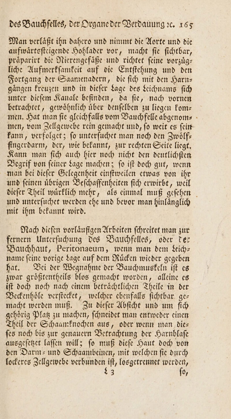 Man verlaͤßt ihn dahero und nimmt die Aorte und die aufwaͤrtsſteigende Hohlader vor, macht fie ſichtbar, praͤparirt die Nierengefaͤße und richtet feine vorzuͤg⸗ liche Aufmerkſamkeit auf die Entſtehung und den Fortgang der Saamenadern, die ſich mit den Harn— gaͤngen kreuzen und in dieſer Lage des Leichnams ſich unter dieſem Kanale befinden, da fie, nach vornen betrachtet, gewoͤhnlich uͤber denſelben zu liegen kom— men. Hat man fie gleichfalls vom Bauch felle abgenom⸗ men, vom Zellgewebe rein gemacht und, fo weit es feirt kann, verfolget; fo unterſuchet man noch den Zwölfs fingerdarm, der, wie bekannt, zur rechten Seite liegt. Kann man ſich auch hier noch nicht den deutlichſten Begrif von ſeiner Lage machen; ſo iſt doch gut, wenn man bei dieſer Gelegenheit einſtweilen etwas von ihr und ſeinen uͤbrigen Beſchaffenheiten ſich erwirbt, weil dieſer Theil wuͤrklich mehr, als einmal muß geſehen und unterſuchet werden ehe und bevor man hinlaͤnglich mit ihm bekannt wird. . Nach dieſen vorlaͤufigen Arbeiten ſchreitet man zur fernern Unterſuchung des Bauchfelles, oder der Bauchhaut, Peritonaeum, wenn man dem Leich⸗ name ſeine vorige Lage auf dem Ruͤcken wieder gegeben hat. Bei der Wegnahme der Bauchmuskeln iſt es zwar groͤßtentheils blos gemacht worden, alleine es iſt doch noch nach einem betraͤchtlichen Theile in der Beckenhoͤle verſtecket, welcher ebenfalls ſichtbar ge⸗ macht werden muß. Zu dieſer Abſicht und um ſich gehoͤrig Platz zu machen, ſchneidet man entweder einen Theil der Schaamknochen aus, oder wenn man dies ſes noch bis zur genauern Betrachtung der Harnblaſe ausgeſetzet laſſen will; ſo muß dieſe Haut doch von den Darm- und Schaambeinen, mit welchen fie durch lockeres Zellgewebe N losgetrennet Wege 3 0,