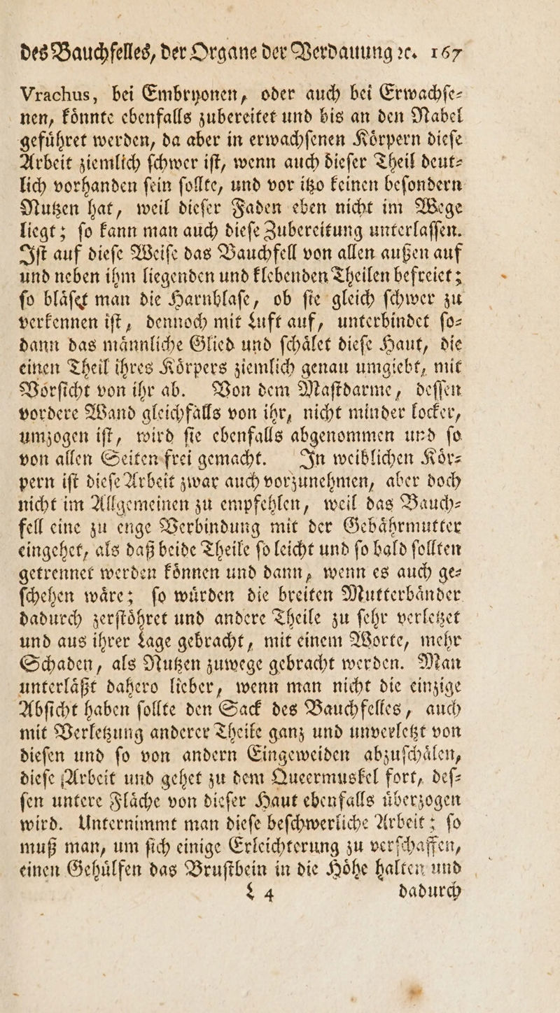 Vrachus, bei Embryonen, oder auch bei Erwachſe— nen, koͤnnte ebenfalls zubereitet und bis an den Nabel gefuͤhret werden, da aber in erwachſenen Koͤrpern dieſe Arbeit ziemlich ſchwer iſt, wenn auch dieſer Theil deut lich vorhanden ſein ſollte, und vor itzo keinen beſondern Nutzen hat, weil dieſer Faden eben nicht im Wege liegt; fo kann man auch dieſe Zubereitung unterlaffen. Iſt auf dieſe Weiſe das Bauchfell von allen außen auf und neben ihm liegenden und klebenden Theilen befreiet; ſo blaͤſet man die Harnblaſe, ob ſie gleich ſchwer zu verkennen iſt, dennoch mit Luft auf, unterbindet ſo— dann das maͤnnliche Glied und ſchaͤlet dieſe Haut, die einen Theil ihres Koͤrpers ziemlich genau umgiebt, mit Vorſicht von ihr ab. Von dem Maſtdarme, deſſen vordere Wand gleichfalls von ihr, nicht minder locker, umzogen iſt, wird ſie ebenfalls abgenommen und ſo von allen Seiten frei gemacht. In weiblichen Körz pern iſt dieſe Arbeit zwar auch vorzunehmen, aber doch nicht im Allgemeinen zu empfehlen, weil das Bauch— fell eine zu enge Verbindung mit der Gebaͤhrmutter eingehet, als daß beide Theile ſo leicht und ſo bald ſollten getrennet werden koͤnnen und dann, wenn es auch ges ſchehen waͤre; ſo wuͤrden die breiten Mutterbaͤn der dadurch iel Fan und andere Theile zu ſehr verletzet und aus ihrer Lage gebracht, mit einem Worte, mehr Schaden, als Nutzen zuwege gebracht werden. Man unterlaͤßt dahero lieber, wenn man nicht die einzige Abſicht haben ſollte den Sack des Bauchfelles, auch mit Verletzung anderer Theile ganz und unverletzt von dieſen und ſo von andern Eingeweiden abzuſchaͤlen, dieſe Arbeit und gehet zu dem Queermuskel fort, deſ— fen untere Flaͤche von dieſer Haut ebenfalls überzogen wird. Unternimmt man dieſe beſchwerliche Arbeit; ſo muß man, um ſich einige Erleichterung zu verſchaffen, einen Gehuͤlfen das Bruſtbein in die Hoͤhe halten und 94 dadurch