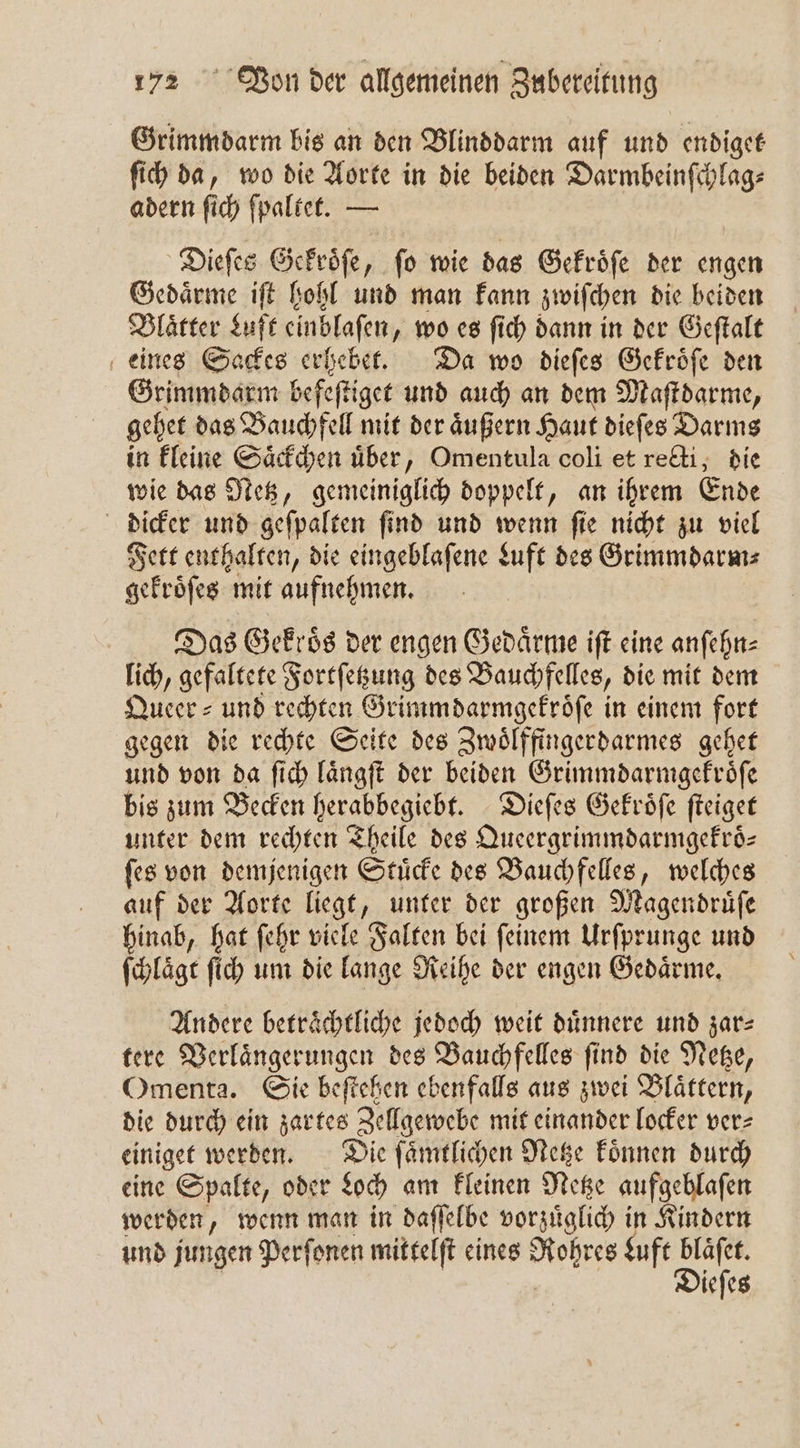 Grimmdarm bis an den Blinddarm auf und endiget ſich da, wo die Aorte in die beiden Darmbeinſchlag⸗ adern ſich ſpaltet. — Dieſes Gekroͤſe, ſo wie das Gekroͤſe der engen Gedaͤrme iſt hohl und man kann zwiſchen die beiden Blaͤtter Luft einblaſen, wo es ſich dann in der Geſtalt eines Sackes erhebet. Da wo dieſes Gekroͤſe den Grimmdarm befeſtiget und auch an dem Maſtdarme, gehet das Bauchfell mit der aͤußern Haut dieſes Darms in kleine Saͤckchen uͤber, Omentula coli et recti, die wie das Netz, gemeiniglich doppelt, an ihrem Ende dicker und geſpalten ſind und wenn ſie nicht zu viel Fett enthalten, die eingeblaſene duft des Grimmdarm⸗ gekroͤſes mit aufnehmen. Das Gekroͤs der engen Gedaͤrme iſt eine anſehn⸗ lich, gefaltete Fortſetzung des Bauchfelles, die mit dem Queer⸗ und rechten Grimm darmgekroͤſe in einem fort gegen die rechte Seite des Zwoͤlffingerdarmes gehet und von da ſich laͤngſt der beiden Grimmdarmgekroͤſe bis zum Becken herabbegiebt. Dieſes Gekroͤſe ſteiget unter dem rechten Theile des Queergrimmdarmgekroͤ⸗ ſes von demjenigen Stuͤcke des Bauchfelles, welches auf der Aorte liegt, unter der großen Magendruͤſe hinab, hat ſehr viele Falten bei ſeinem Urſprunge und ſchlaͤgt ſich um die lange Reihe der engen Gedaͤrme. Andere betraͤchtliche jedoch weit duͤnnere und zar⸗ tere Verlaͤngerungen des Bauchfelles ſind die Netze, Omenta. Sie beftehen ebenfalls aus zwei Blättern, die durch ein zartes Zellgewebe mit einander locker ver⸗ einiget werden. Die ſaͤmtlichen Netze koͤnnen durch eine Spalte, oder Loch am kleinen Netze aufgeblaſen werden, wenn man in daſſelbe vorzuͤglich in Kindern und jungen Perſonen mittelſt eines Rohres „ ieſes