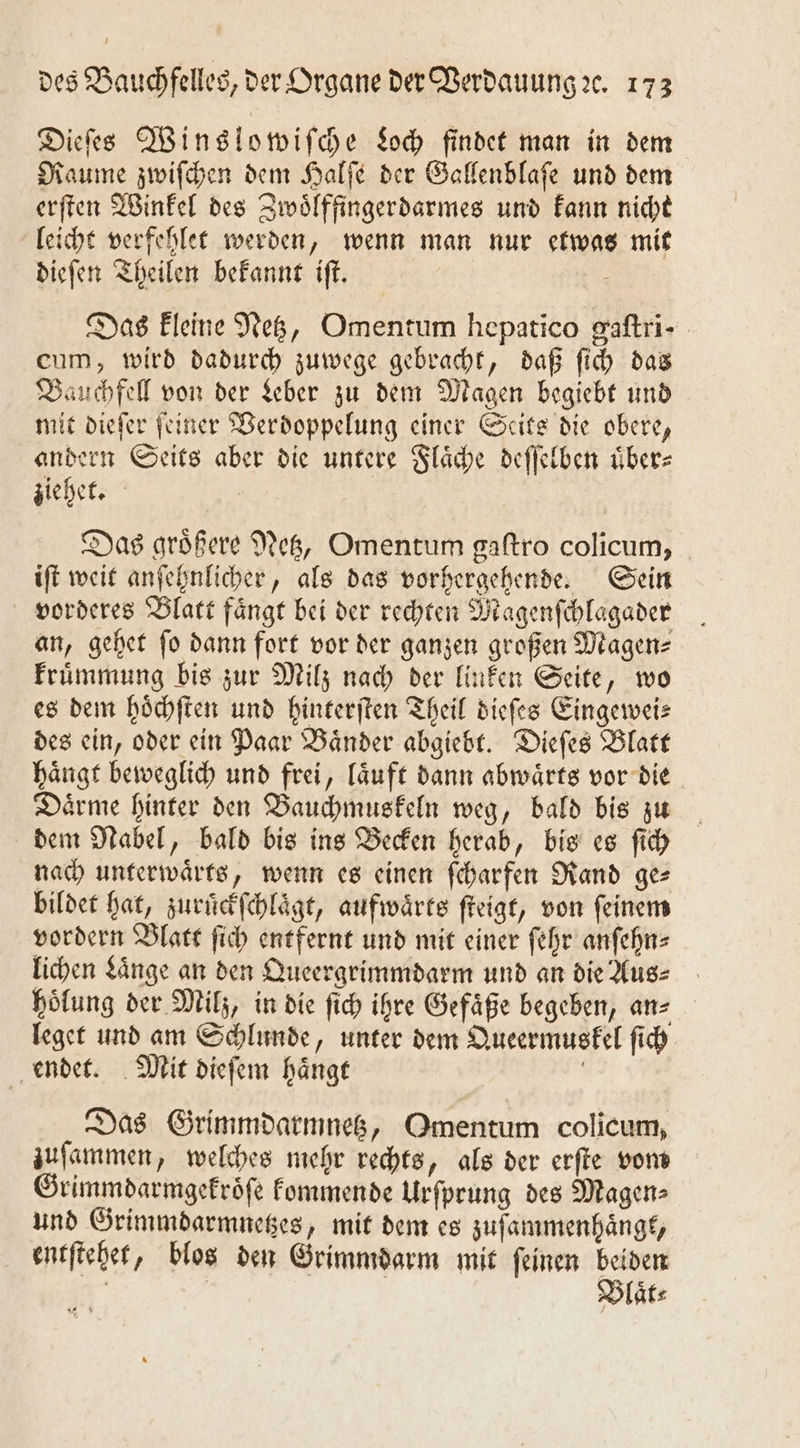 Dieſes Wins lowiſche Loch findet man in dem Raume zwiſchen dem Halſe der Gallenblaſe und dem erſten Winkel des Zwoͤlffingerdarmes und kann nicht leicht verfehlet werden, wenn man nur etwas mit dieſen Theilen bekannt iſt. 5 Das kleine Netz, Omentum hepatico gaftri- cum, wird dadurch zuwege gebracht, daß ſich das Bauchfell von der Leber zu dem Magen begiebt und mit dieſer feiner Verdoppelung einer Seits die obere, andern Seits aber die untere Flaͤche deſſelben uͤber⸗ ziehet. Das groͤßere Netz, Omentum gaſtro colicum, iſt weit anſehnlicher, als das vorhergehende. Sein vorderes Blatt fängt bei der rechten Magenſchlaͤgader an, gehet fo dann fort vor der ganzen großen Magen⸗ kruͤmmung bis zur Milz nach der linken Seite, wo es dem hoͤchſten und hinterſten Theil dieſes Eingewei— des ein, oder ein Paar Baͤnder abgiebt. Dieſes Blatt haͤngt beweglich und frei, laͤuft dann abwaͤrts vor die Daͤrme hinter den Bauchmuskeln weg, bald bis zu dem Nabel, bald bis ins Becken herab, bis es ſich nach unterwaͤrts, wenn es einen ſcharfen Rand ges bildet hat, zuruͤckſchlaͤgt, aufwärts ſteigt, von feinem vordern Blatt ſich entfernt und mit einer ſehr anſehn⸗ lichen Laͤnge an den Queergrimmdarm und an die Aus⸗ hoͤlung der Milz, in die ſich ihre Gefaͤße begeben, an⸗ leget und am Schlunde, unter dem Queermuskel ſich endet. Mit dieſem haͤngt | Das Grimmdarmnetz, Omentum colicum, zuſammen, welches mehr rechts, als der erſte vom Grimmdarmgekroͤſe kommende Urſprung des Magen⸗ und Grimmdarmnetzes, mit dem es zuſammenhaͤngt, entſtehet, blos den Grimmdarm mit ſeinen beiden ö Blaͤt⸗