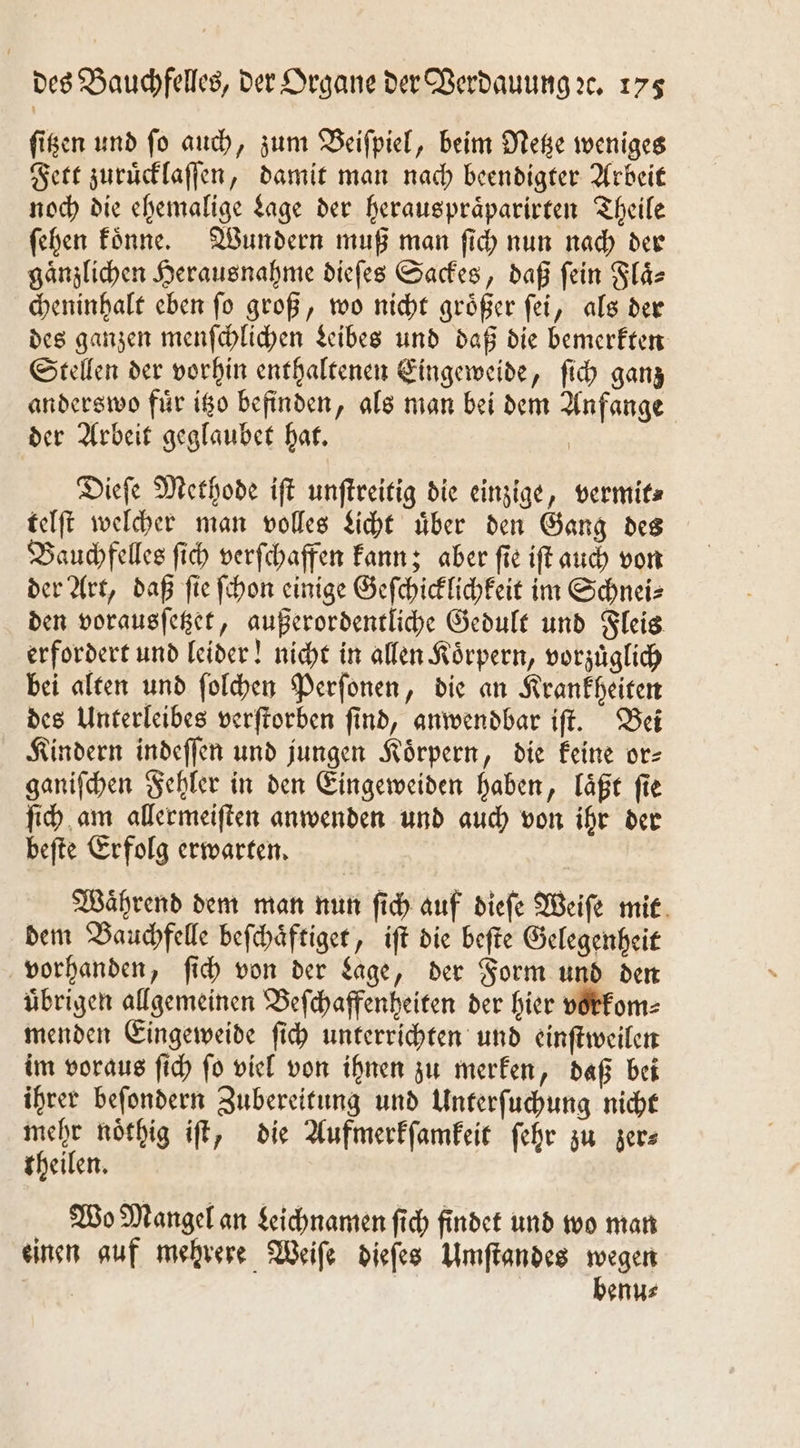 ſitzen und ſo auch, zum Beiſpiel, beim Netze weniges Fett zuruͤcklaſſen, damit man nach beendigter Arbeit noch die ehemalige Lage der herauspraͤparirten Theile ſehen koͤnne. Wundern muß man ſich nun nach der gaͤnzlichen Herausnahme dieſes Sackes, daß ſein Flaͤ⸗ cheninhalt eben ſo groß, wo nicht groͤßer ſei, als der des ganzen menſchlichen Leibes und daß die bemerkten Stellen der vorhin enthaltenen Eingeweide, ſich ganz anderswo fuͤr itzo befinden, als man bei dem Anfange der Arbeit geglaubet hat. | Dieſe Methode iſt unſtreitig die einzige, vermit⸗ telſt welcher man volles Licht uͤber den Gang des Bauchfelles ſich verſchaffen kann; aber ſie iſt auch von der Art, daß ſie ſchon einige Geſchicklichkeit im Schnei⸗ den vorausſetzet, außerordentliche Gedult und Fleis erfordert und leider! nicht in allen Koͤrpern, vorzuͤglich bei alten und ſolchen Perſonen, die an Krankheiten des Unterleibes verſtorben ſind, anwendbar iſt. Bei Kindern indeſſen und jungen Koͤrpern, die keine or⸗ ganiſchen Fehler in den Eingeweiden haben, laͤßt ſie ſich am allermeiſten anwenden und auch von ihr der befte Erfolg erwarten. | Während dem man nun ſich auf diefe Weiſe mit dem Bauchfelle beſchaͤftiget, iſt die beſte Gelegenheit vorhanden, ſich von der Lage, der Form und den übrigen allgemeinen Beſchaffenheiten der hier vorkom⸗ menden Eingeweide ſich unterrichten und einſtweilen im voraus ſich ſo viel von ihnen zu merken, daß bei ihrer beſondern Zubereitung und Unterſuchung nicht 5 noͤthig iſt, die Aufmerkſamkeit ſehr zu zer⸗ theilen. Wo Mangel an Leichnamen ſich findet und wo man einen auf mehrere Weiſe dieſes Umſtandes wegen 5 5 benu⸗