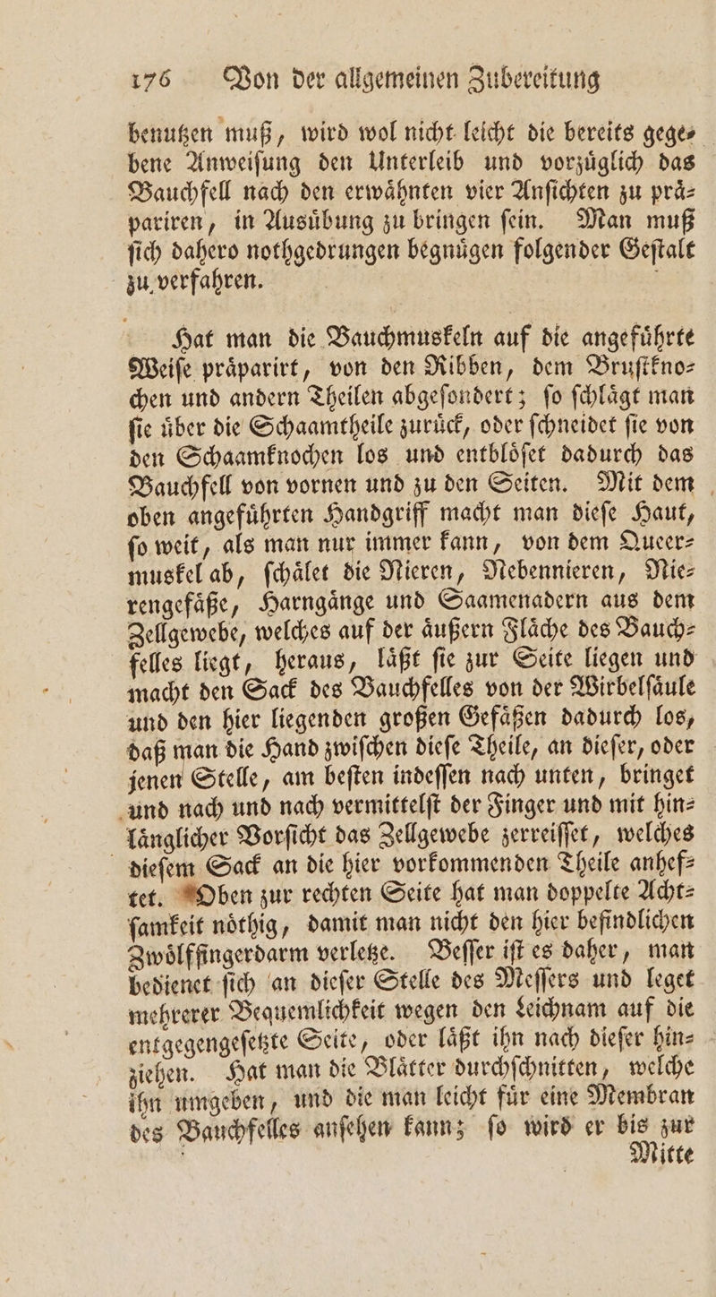 benutzen muß, wird wol nicht leicht die bereits gege⸗ bene Anweiſung den Unterleib und vorzuͤglich das Bauchfell nach den erwaͤhnten vier Anſichten zu praͤ⸗ pariren, in Ausuͤbung zu bringen ſein. Man muß ſich dahero nothgedrungen begnuͤgen folgender Geſtalt zu verfahren. | Hat man die Bauchmuskeln auf die angeführte Weiſe praͤparirt, von den Ribben, dem Bruſtkno⸗ chen und andern Theilen abgeſondert; ſo ſchlaͤgt man fie über die Schaamtheile zurück, oder ſchneidet ſie von den Schaamknochen los und entbloͤſet dadurch das Bauchfell von vornen und zu den Seiten. Mit dem oben angefuͤhrten Handgriff macht man dieſe Haut, ſo weit, als man nur immer kann, von dem Queer⸗ muskel ab, ſchaͤlet die Nieren, Nebennieren, Nie⸗ rengefaͤße, Harngaͤnge und Saamenadern aus dem Zellgewebe, welches auf der aͤußern Flaͤche des Bauch⸗ felles liegt, heraus, läßt fie zur Seite liegen und macht den Sack des Bauchfelles von der Wirbelſaͤule und den hier liegenden großen Gefaͤßen dadurch los, daß man die Hand zwiſchen dieſe Theile, an dieſer, oder jenen Stelle, am beſten indeſſen nach unten, bringet und nach und nach vermittelſt der Finger und mit hin— länglicher Vorſicht das Zellgewebe zerreiſſet, welches dieſem Sack an die hier vorkommenden Theile anhef⸗ tet. Oben zur rechten Seite hat man doppelte Acht⸗ ſamkeit noͤthig, damit man nicht den hier befindlichen Zwoͤlffingerdarm verletze. Beſſer iſt es daher, man bedienet ſich an dieſer Stelle des Meſſers und leget mehrerer Bequemlichkeit wegen den Leichnam auf die entgegengeſetzte Seite, oder läßt ihn nach diefer hin⸗ ziehen. Hat man die Blaͤtter durchſchnitten, welche ihn umgeben, und die man leicht fuͤr eine Membran des Bauchfelles anſehen kann; ſo wird er 55 zur Mitte