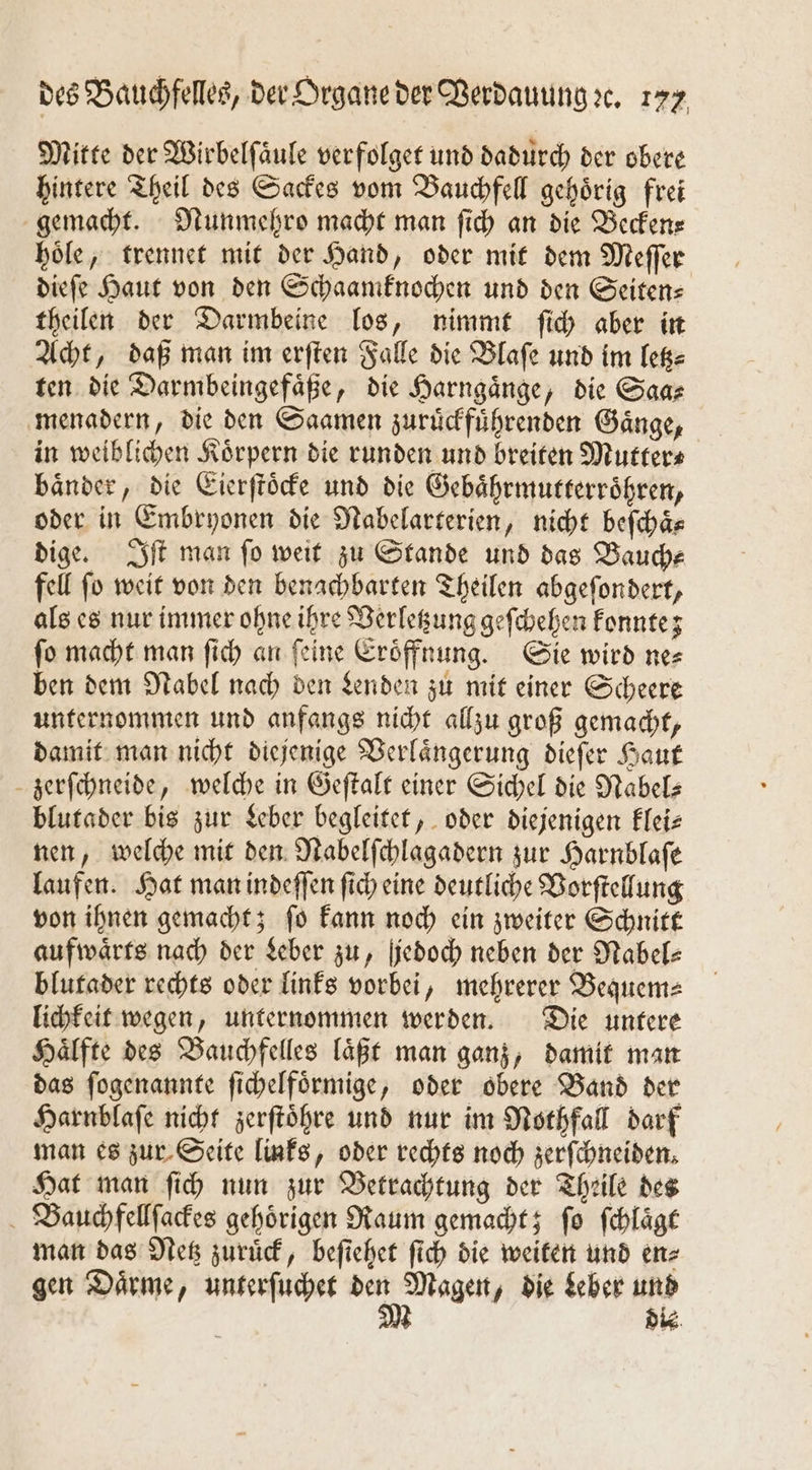 Mitte der Wirbelſaͤule verfolget und dadurch der obere hintere Theil des Sackes vom Bauchfell gehörig frei gemacht. Nunmehro macht man ſich an die Beckens hoͤle, trennet mit der Hand, oder mit dem Meſſer dieſe Haut von den Schaamknochen und den Seiten⸗ theilen der Darmbeine los, nimmt ſich aber in Acht, daß man im erſten Falle die Blaſe und im letz⸗ ten die Darmbeingefaͤße, die Harngaͤnge, die Saa⸗ menadern, die den Saamen zuruͤckfuͤhrenden Gaͤnge, in weiblichen Koͤrpern die runden und breiten Mutter⸗ baͤnder, die Eierſtoͤcke und die Gebaͤhrmutterroͤhren, oder in Embryonen die Nabelarterien, nicht beſchaͤ⸗ dige. Iſt man ſo weit zu Stande und das Bauch⸗ fell ſo weit von den benachbarten Theilen abgeſondert, als es nur immer ohne ihre Verletzung geſchehen konnte; ſo macht man ſich an ſeine Eroͤffnung. Sie wird ne⸗ ben dem Nabel nach den Lenden zu mit einer Scheere unternommen und anfangs nicht allzu groß gemacht, damit man nicht diejenige Verlaͤngerung dieſer Haut zerſchneide, welche in Geſtalt einer Sichel die Nabel— blutader bis zur Leber begleitet, oder diejenigen klei⸗ nen, welche mit den Nabelſchlagadern zur Harnblaſe laufen. Hat man indeſſen ſich eine deutliche Vorſtellung von ihnen gemacht; ſo kann noch ein zweiter Schnitt aufwaͤrts nach der Leber zu, jedoch neben der Nabel—⸗ blutader rechts oder links vorbei, mehrerer Bequem⸗ lichkeit wegen, unternommen werden. Die untere Haͤlfte des Bauchfelles laͤßt man ganz, damit man das ſogenannte ſichelfoͤrmige, oder obere Band der Harnblaſe nicht zerſtoͤhre und nur im Nothfall darf man es zur Seite links, oder rechts noch zerſchneiden. Hat man ſich nun zur Betrachtung der Theile des Bauchfellſackes gehörigen Raum gemacht; ſo ſchlaͤgt man das Netz zuruͤck, beſiehet ſich die weiten und en⸗ gen Daͤrme, unterſuchet 1 Magen, die Leber und 5 die