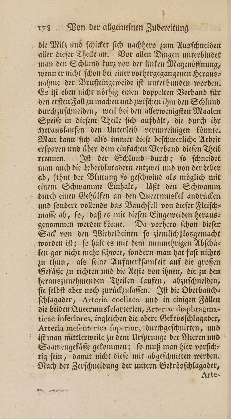 die Milz und ſchicket ſich nachhero zum Ausſchneiden aller dieſer Theile an. Vor allen Dingen unterbindet man den Schlund kurz vor der linken Magenoͤffnung, wenn er nicht ſchon bei einer vorhergegangenen Heraus: nahme der Bruſteingeweide iſt unterbunden worden. Es iſt eben nicht noͤthig einen doppelten Verband fuͤr den erſten Fall zu machen und zwiſchen ihm den Schlund durchzuſchneiden weil bei den allerwenigſten Maalen Speiſe in dieſem Theile ſich aufhält, die durch ihr Herauslaufen den Unterleib verunreinigen koͤnnte. Man kann ſich alſo immer dieſe beſchwerliche Arbeit erſparen und uͤber dem einfachen Verband dieſen Theil trennen. Iſt der Schlund durch; ſo ſchneidet man auch die Leberblutadern entzwei und von der Leber ab, thut der Blutung ſo geſchwind als moͤglich mit einem Schwamme Einhalt, laͤßt den Schwamm durch einen Gehuͤlfen an den Queermuskel andruͤcken und ſondert vollends das Bauchfell von dieſer Fleiſch⸗ maſſe ab, fo, daß es mit dieſen Eingeweiden heraus⸗ genommen werden koͤnne. Da vorhero ſchon dieſer Sack von den Wirbelbeinen fo ziemlich losgemacht worden iſt; fo hält es mit dem nunmehrigen Abſchaͤ⸗ len gar nicht mehr ſchwer, ſondern man hat faſt nichts zu thun, als ſeine Aufmerkſamkeit auf die großen Gefaͤße zu richten und die Aeſte von ihnen, die zu den herauszunehmenden Theilen laufen, abzuſchneiden, ſie ſelbſt aber noch zuruͤckzulaſſen. Iſt die Oberbauch⸗ ſchlagader, Arteria coeliaca und in einigen Faͤllen die beiden Queermuskelarterien, Arteriae diaphragma- ticae inferiores, ingleichen die obere Gekroͤsſchlagader, Arteria meſenterica ſuperior, durchgeſchnitten, und iſt man mittlerweile zu dem Urſprunge der Nieren und Saamengefaͤße gekommen; ſo muß man hier vorſich⸗ tig ſein, damit nicht dieſe mit abgeſchnitten werden. Nach der Zerſchneidung der untern Gekroͤsſchlagader, N Arte-