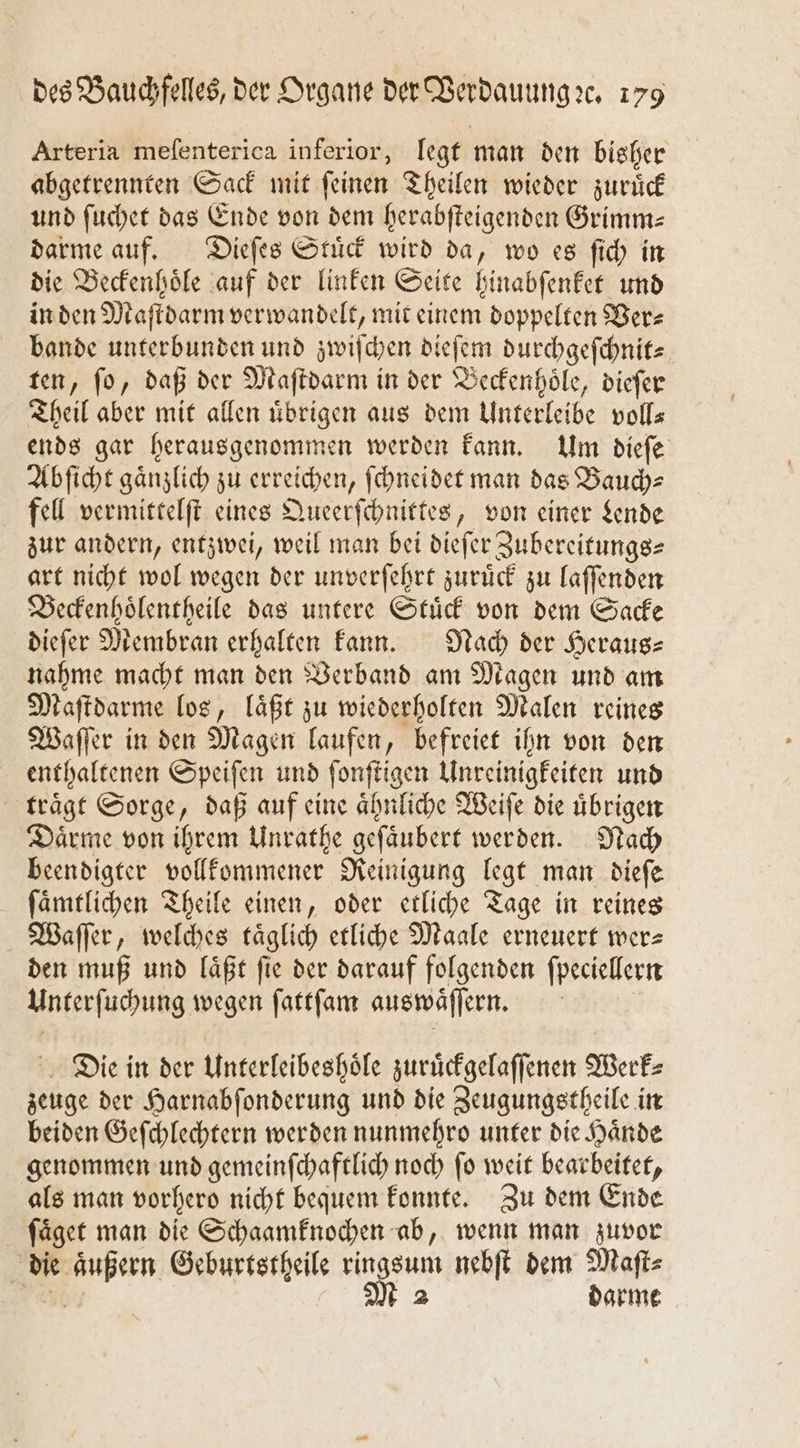 Arteria meſenterica inferior, legt man den bisher abgetrennten Sack mit ſeinen Theilen wieder zuruͤck und ſuchet das Ende von dem herabſteigenden Grimm— darme auf. Dieſes Stuͤck wird da, wo es ſich in die Beckenhoͤle auf der linken Seite hinabſenket und in den Maſtdarm verwandelt, mit einem doppelten Ber- bande unterbunden und zwiſchen dieſem durchgeſchnit⸗ ten, fo, daß der Maſtdarm in der Beckenhoͤle, dieſer Theil aber mit allen uͤbrigen aus dem Unterleibe voll— ends gar herausgenommen werden kann. Um dieſe Abſicht gaͤnzlich zu erreichen, ſchneidet man das Bauch⸗ fell vermittelſt eines Queerſchnittes, von einer Lende zur andern, entzwei, weil man bei dieſer Zubereitungs— art nicht wol wegen der unverſehrt zurück zu laſſenden Beckenhoͤlentheile das untere Stuͤck von dem Sacke dieſer Membran erhalten kann. Nach der Heraus- nahme macht man den Verband am Magen und am Maſtdarme los, laͤßt zu wiederholten Malen reines Waſſer in den Magen laufen, befreiet ihn von den enthaltenen Speiſen und ſonſtigen Unreinigkeiten und traͤgt Sorge, daß auf eine aͤhnliche Weiſe die uͤbrigen Daͤrme von ihrem Unrathe geſaͤubert werden. Nach beendigter vollkommener Reinigung legt man dieſe ſaͤmtlichen Theile einen, oder etliche Tage in reines Waſſer, welches täglich etliche Maale erneuert wer- den muß und laͤßt ſie der darauf folgenden ſpecieller Unterſuchung wegen ſattſam auswaͤſſern. | Die in der Unterleibeshoͤle zuruͤckgelaſſenen Werk⸗ zeuge der Harnabſonderung und die Zeugungetheile in beiden Geſchlechtern werden nunmehro unter die Haͤnde genommen und gemeinſchaftlich noch fo weit bearbeitet, als man vorhero nicht bequem konnte. Zu dem Ende ſaͤget man die Schaamknochen ab, wenn man zuvor die aͤußern Geburtstheile ringsum nebſt dem Maſt⸗ Est M 2 darme