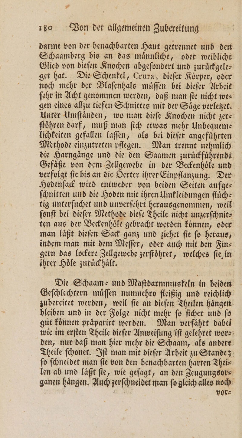 darme von der benachbarten Haut getrennet und den Schaamberg bis an das maͤnnliche, oder weibliche Glied von dieſen Knochen abgeſondert und zuruͤckgele⸗ get hat. Die Schenkel, Crura, dieſer Koͤrper, oder noch mehr der Blaſenhals muͤſſen bei dieſer Arbeit ſehr in Acht genommen werden, daß man ſie nicht we⸗ gen eines allzu tiefen Schnittes mit der Saͤge verletzet. Unter Umſtaͤnden, wo man dieſe Knochen nicht zer— ſtoͤhren darf, muß man ſich etwas mehr Unbequem⸗ lichkeiten gefallen laſſen, als bei dieſer angefuͤhrten Methode einzutreten pflegen. Man trennt nehmlich die Harngaͤnge und die den Saamen zuruͤckfuͤhrende Gefaͤße von dem Zellgewebe in der Beckenhoͤle und verfolgt ſie bis an die Oerter ihrer Einpflanzung. Der Hodenſack wird entweder von beiden Seiten aufge⸗ ſchnitten und die Hoden mit ihren Umkleidungen fluͤch⸗ tig unterſuchet und unverſehrt herausgenommen, weil ſonſt bei dieſer Methode dieſe Theile nicht unzerſchnit⸗ ten aus der Beckenhoͤle gebracht werden koͤnnen, oder man laͤßt dieſen Sack ganz und ziehet ſie ſo heraus, indem man mit dem Meſſer, oder auch mit den Fin⸗ gern das lockere Zellgewebe zerſtoͤhret, welches ſie in ihrer Hoͤle zuruͤckhaͤlt. rl Die Schaam⸗ und Maſtdarmmuskeln in beiden Geſchlechtern muͤſſen nunmehro fleißig und reichlich zubereitet werden, weil ſie an dieſen Theilen haͤngen bleiben und in der Folge nicht mehr ſo ſicher und ſo gut koͤnnen praͤparirt werden. Man verfaͤhrt dabei wie im erſten Theile dieſer Anweiſung iſt gelehret wor⸗ den, nur daß man hier mehr die Schaam, als andere Theile ſchonet. Iſt man mit dieſer Arbeit zu Stande; ſo ſchneidet man ſie von den benachbarten harten Thei⸗ len ab und laͤßt ſie, wie geſagt, an den Zeugungsor⸗ ganen haͤngen. Auch zerſchneidet man ſo gleich alles noch * 4 | vor=