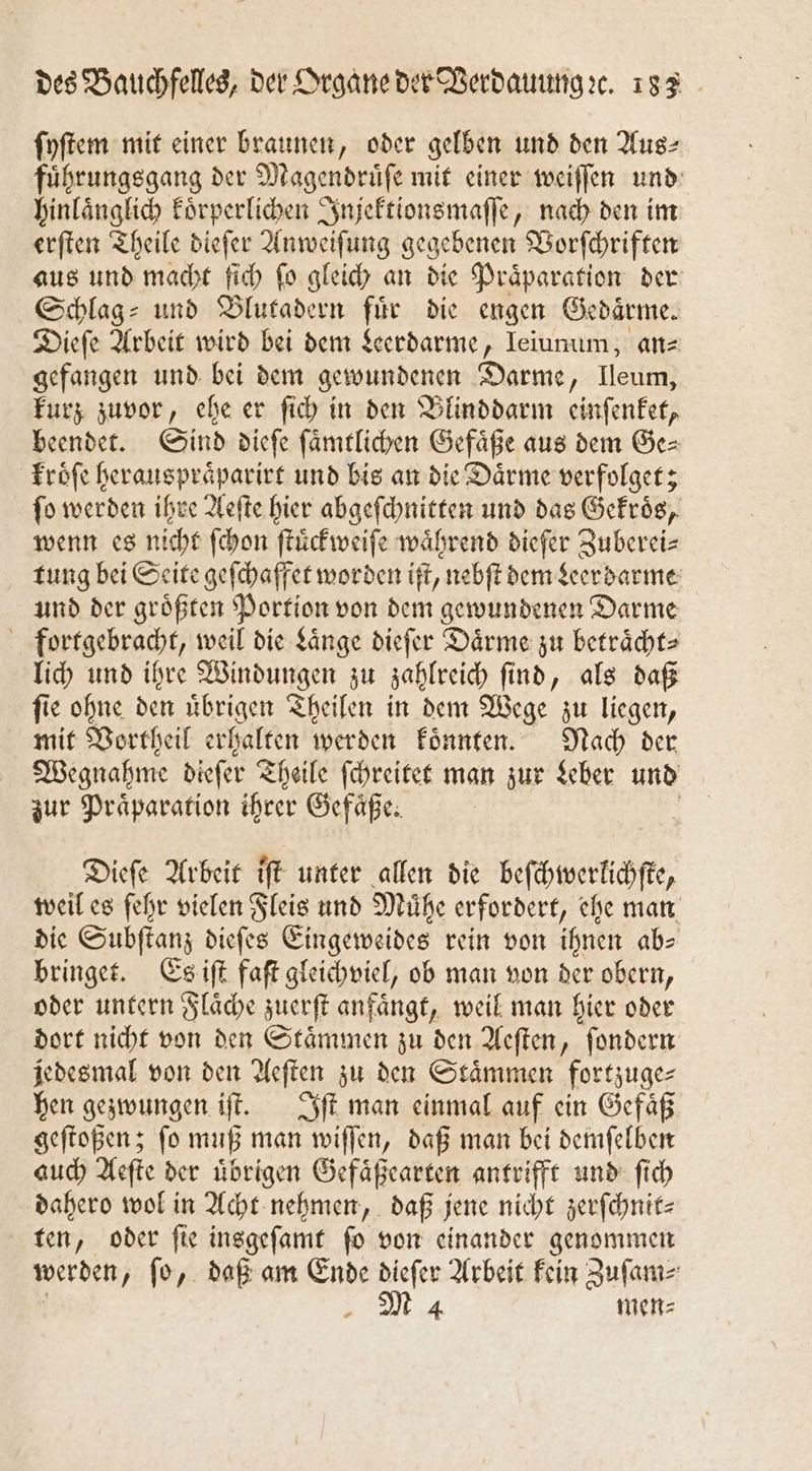ſyſtem mit einer braunen, oder gelben und den Aus⸗ fuͤhrungsgang der Magendruͤſe mit einer weiſſen und hinlaͤnglich koͤrperlichen Injektionsmaſſe, nach den im erſten Theile dieſer Anweiſung gegebenen Vorſchriften aus und macht ſich fo gleich an die Präparation der Schlag- und Blutadern für die engen Gedaͤrme. Dieſe Arbeit wird bei dem Leerdarme, Ieiunum, anz gefangen und bei dem gewundenen Darme, Ileum kurz zuvor, ehe er ſich in den Blinddarm einſenket, beendet. Sind dieſe ſaͤmtlichen Gefaͤße aus dem Ge⸗ kroͤſe herauspraͤparirt und bis an die Daͤrme verfolget; ſo werden ihre Aeſte hier abgeſchnitten und das Gekroͤs, wenn es nicht ſchon ſtuͤckweiſe während diefer Zuberei⸗ tung bei Seite geſchaffet worden iſt, nebſt dem Leerdarme und der groͤßten Portion von dem gewundenen Darme fortgebracht, weil die Länge dieſer Daͤrme zu betraͤcht⸗ lich und ihre Windungen zu zahlreich ſind, als daß ſie ohne den uͤbrigen Theilen in dem Wege zu liegen, mit Vortheil erhalten werden koͤnnten. Nach der Wegnahme dieſer Theile ſchreitet man zur Leber und zur Präparation ihrer Gefäße. | | Dieſe Arbeit iſt unter allen die beſchwerlichſte, weil es ſehr vielen Fleis und Mühe erfordert, ehe man die Subſtanz dieſes Eingeweides rein von ihnen ab— bringet. Es iſt faſt gleichviel, ob man von der obern, oder untern Flaͤche zuerſt anfaͤngt, weil man hier oder dort nicht von den Staͤmmen zu den Aeſten, ſondern jedesmal von den Aeſten zu den Staͤmmen fortzuge⸗ hen gezwungen iſt. Iſt man einmal auf ein Gefaͤß geſtoßen; ſo muß man wiſſen, daß man bei demſelben auch Aeſte der uͤbrigen Gefaͤßearten antrifft und ſich dahero wol in Acht nehmen, daß jene nicht zerſchnit— ten, oder ſie insgeſamt ſo von einander genommen werden, ſo, daß am Ende dieſer Arbeit kein Zuſam⸗ i M4 men⸗