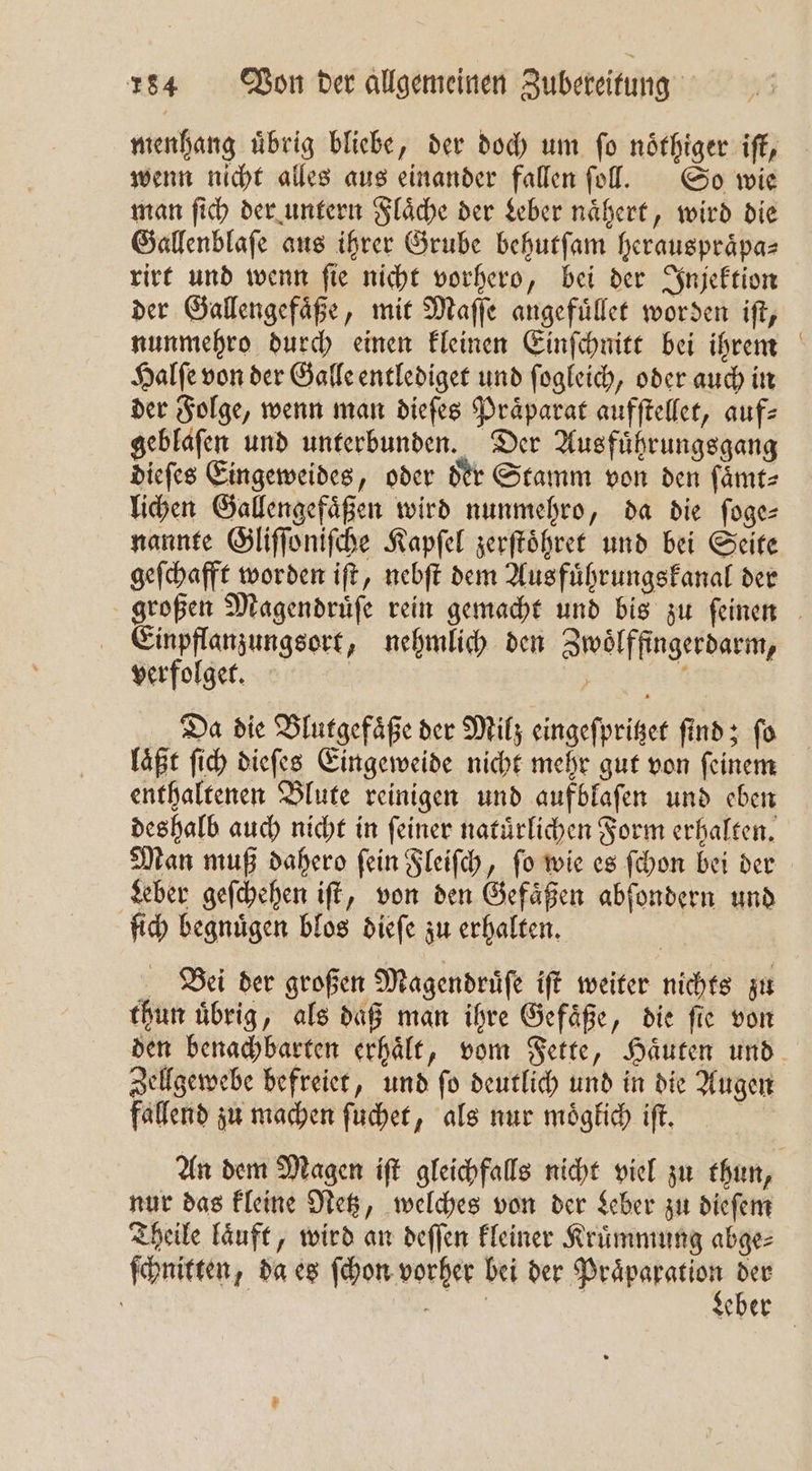 menhang uͤbrig bliebe, der doch um ſo noͤthiger iſt, wenn nicht alles aus einander fallen ſoll. So wie man ſich der untern Flaͤche der Leber naͤhert, wird die Gallenblaſe aus ihrer Grube behutſam herauspraͤpa⸗ rirt und wenn ſie nicht vorhero, bei der Injektion der Gallengefaͤße, mit Maſſe angefuͤllet worden iſt, nunmehro durch einen kleinen Einſchnitt bei ihrem Halſe von der Galle entlediget und ſogleich, oder auch in der Folge, wenn man dieſes Praͤparat aufſtellet, auf: geblafen und unterbunden. Der Ausfuͤhrungsgang dieſes Eingeweides, oder der Stamm von den ſaͤmt⸗ lichen Gallengefaͤßen wird nunmehro, da die ſoge— nannte Gliſſoniſche Kapſel zerſtoͤhret und bei Seite geſchafft worden iſt, nebſt dem Ausfuͤhrungskanal der Einpflanzungsort, nehmlich den Zwoͤlffingerdarm, verfolget. | | Da die Blutgefaͤße der Milz eingeſpritzet find; fo laͤßt ſich dieſes Eingeweide nicht mehr gut von ſeinem enthaltenen Blute reinigen und aufblafen und eben deshalb auch nicht in ſeiner natuͤrlichen Form erhalten. Man muß dahero ſein Fleiſch, ſo wie es ſchon bei der Leber geſchehen iſt, von den Gefaͤßen abſondern und ſich begnuͤgen blos dieſe zu erhalten. Bei der großen Magendruͤſe iſt weiter nichts zu thun uͤbrig, als daß man ihre Gefaͤße, die ſie von Zellgewebe befreiet, und ſo deutlich und in die Augen fallend zu machen ſuchet, als nur moͤglich iſt. nur das kleine Retz, welches von der Leber zu dieſem Theile laͤuft, wird an deffen kleiner Kruͤmmung abge⸗ ſchnitten, da es ſchon vorher bei der Praͤparation der