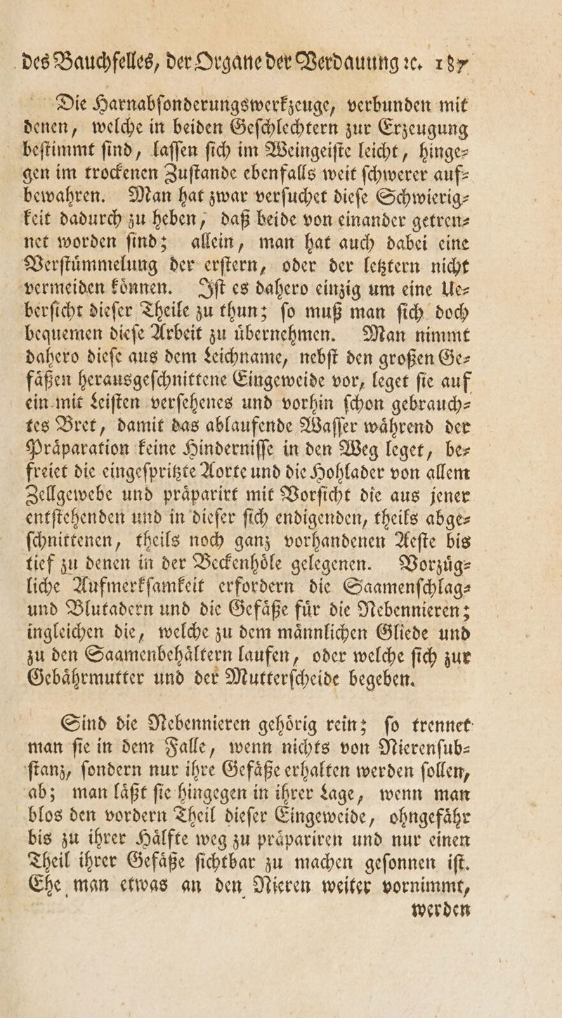 Die Harnabſonderungswerkzeuge, verbunden mit denen, welche in beiden Geſchlechtern zur Erzeugung beſtimmt ſind, laſſen ſich im Weingeiſte leicht, hinge— gen im trockenen Zuſtande ebenfalls weit ſchwerer auf: bewahren. Man hat zwar verſuchet dieſe Schwierig⸗ keit dadurch zu heben, daß beide von einander getren⸗ net worden ſind; allein, man hat auch dabei eine Verſtuͤmmelung der erſtern, oder der letztern nicht vermeiden koͤnnen. Iſt es dahero einzig um eine Ue⸗ berſicht dieſer Theile zu thun; ſo muß man ſich doch bequemen dieſe Arbeit zu uͤbernehmen. Man nimmt dahero dieſe aus dem Leichname, nebſt den großen Ge⸗ faͤßen herausgeſchnittene Eingeweide vor, leget ſie auf ein mit Leiſten verſehenes und vorhin ſchon gebrauch⸗ tes Bret, damit das ablaufende Waſſer waͤhrend der Präparation keine Hinderniſſe in den Weg leget, ber freiet die eingeſpritzte Aorte und die Hohlader von allem Zellgewebe und praͤparirt mit Vorſicht die aus jener entſtehenden und in dieſer ſich endigenden, theils abge⸗ ſchnittenen, theils noch ganz vorhandenen Aeſte bis tief zu denen in der Beckenhoͤle gelegenen. Vorzuͤg⸗ liche Aufmerkſamkeit erfordern die Saamenſchlag⸗ und Blutadern und die Gefaͤße fuͤr die Nebennieren; ingleichen die, welche zu dem maͤnnlichen Gliede und zu den Saamenbehaͤltern laufen, oder welche ſich zur Gebaͤhrmutter und der Mutterſcheide begeben. Sind die Nebennieren gehoͤrig rein; ſo trennet man fie in dem Falle, wenn nichts von Nierenſub— ſtanz, ſondern nur ihre Gefaͤße erhalten werden ſollen, ab; man laͤßt fie hingegen in ihrer Sage, wenn man blos den vordern Theil dieſer Eingeweide, ohngefaͤhr bis zu ihrer Haͤlfte weg zu praͤpariren und nur einen Theil ihrer Gefaͤße ſichtbar zu machen geſonnen iſt. Ehe man etwas an den Nieren weiter vornimmt, werden