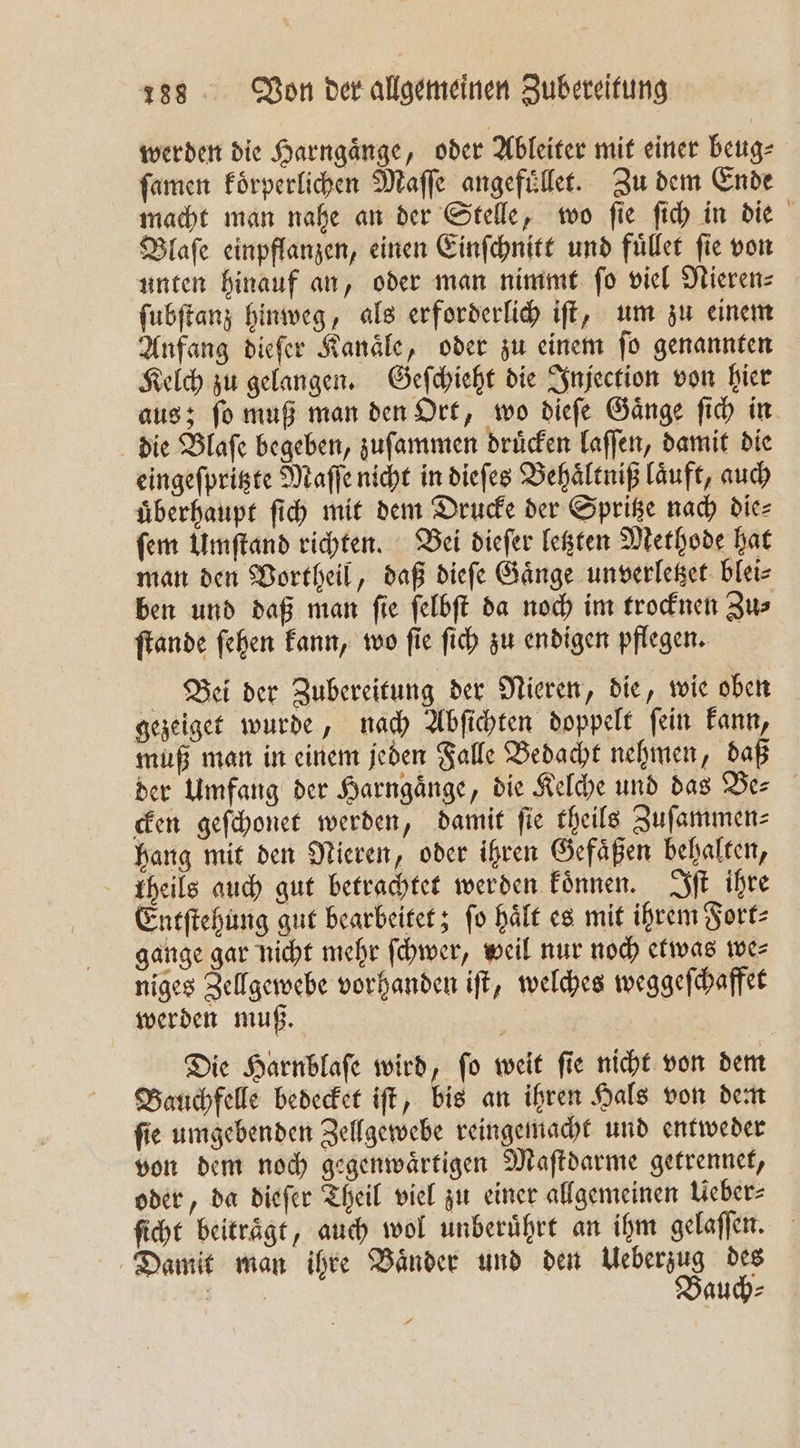 werden die Harngaͤnge, oder Ableiter mit einer beug⸗ ſamen koͤrperlichen Maſſe angefuͤllet. Zu dem Ende macht man nahe an der Stelle, wo ſie ſich in die Blaſe einpflanzen, einen Einſchnitt und fuͤllet fie von unten hinauf an, oder man nimmt ſo viel Nieren⸗ ſubſtanz hinweg, als erforderlich iſt, um zu einem Anfang dieſer Kanaͤle, oder zu einem ſo genannten Kelch zu gelangen. Geſchieht die Injection von hier aus; ſo muß man den Ort, wo dieſe Gaͤnge ſich in die Blaſe begeben, zuſammen druͤcken laſſen, damit die eingeſpritzte Maſſe nicht in dieſes Behaͤltniß läuft, auch uͤberhaupt ſich mit dem Drucke der Spritze nach die⸗ ſem Umſtand richten. Bei dieſer letzten Methode hat man den Vortheil, daß dieſe Gaͤnge unverletzet blei⸗ ben und daß man ſie ſelbſt da noch im trocknen Zu⸗ ſtande ſehen kann, wo ſie ſich zu endigen pflegen. Bei der Zubereitung der Nieren, die, wie oben gezeiget wurde, nach Abſichten doppelt ſein kann, muß man in einem jeden Falle Bedacht nehmen, daß der Umfang der Harngaͤnge, die Kelche und das Be— cken geſchonet werden, damit ſie theils Zuſammen⸗ hang mit den Nieren, oder ihren Gefaͤßen behalten, theils auch gut betrachtet werden koͤnnen. Iſt ihre Entſtehung gut bearbeitet; ſo haͤlt es mit ihrem Fort⸗ gange gar nicht mehr ſchwer, weil nur noch etwas we⸗ niges Zellgewebe vorhanden iſt, welches weggeſchaffet werden muß. Die Harnblaſe wird, ſo weit ſie nicht von dem Bauchfelle bedecket iſt, bis an ihren Hals von dem ſie umgebenden Zellgewebe reingemacht und entweder von dem noch gegenwaͤrtigen Maſtdarme getrennet, oder, da dieſer Theil viel zu einer allgemeinen Ueber⸗ ſicht beiträge, auch wol unberührt an ihm gelaſſen. Damit man ihre Baͤnder und den Ueberzug des ET Bauch⸗