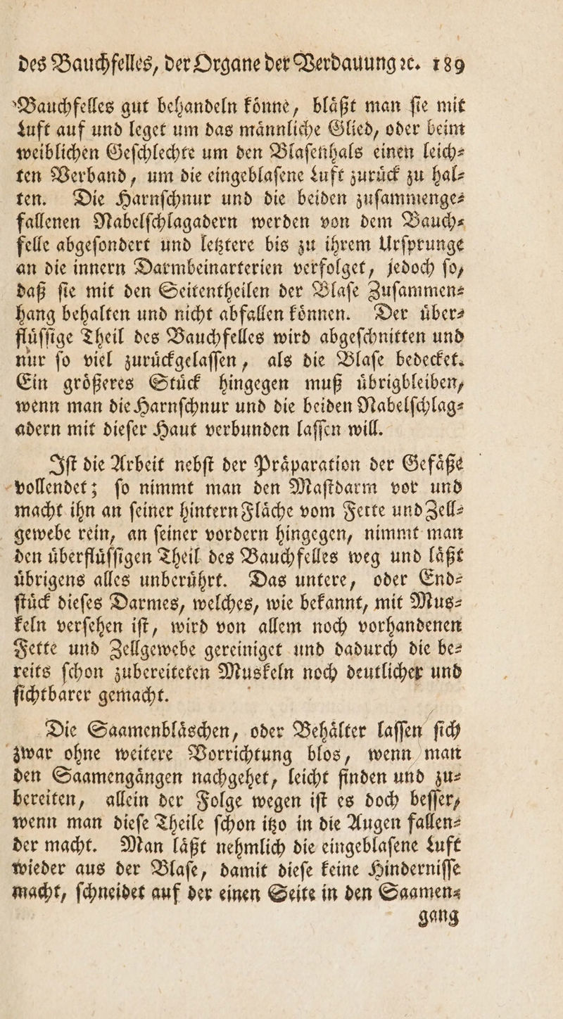 »Bauchfelles gut behandeln koͤnne, blaͤßt man fie mit Luft auf und leget um das maͤnnliche Glied, oder beim weiblichen Geſchlechte um den Blaſenhals einen leich⸗ ten Verband, um die eingeblaſene Luft zuruͤck zu hal⸗ ten. Die Harnſchnur und die beiden zuſammenge⸗ fallenen Nabelſchlagadern werden von dem Baud)s felle abgeſondert und letztere bis zu ihrem Urſprunge an die innern Darmbeinarterien verfolget, jedoch ſo, daß fie mit den Seitentheilen der Blaſe Zuſammen— hang behalten und nicht abfallen koͤnnen. Der uͤber⸗ flüffige Theil des Bauchfelles wird abgeſchnitten und nur fo viel zuruͤckgelaſſen, als die Blaſe bedecket. Ein größeres Stuͤck hingegen muß uͤbrigbleiben, wenn man die Harnſchnur und die beiden Nabelſchlag⸗ adern mit dieſer Haut verbunden laſſen will. Iſt die Arbeit nebſt der Präparation der Gefäße vollendet; ſo nimmt man den Maſtdarm vor und macht ihn an feiner hintern Flaͤche vom Fette und Zelle gewebe rein, an ſeiner vordern hingegen, nimmt man den uͤberfluͤſſigen Theil des Bauchfelles weg und laͤßt uͤbrigens alles unberührt. Das untere, oder Ende ſtuͤck dieſes Darmes, welches, wie bekannt, mit Mus⸗ keln verſehen iſt, wird von allem noch vorhandenen Fette und Zellgewebe gereiniget und dadurch die bes reits ſchon zubereiteten Muskeln noch deutlicher und ſichtbarer gemacht. ; Die Saamenblaͤschen, oder Behälter laſſen ſich zwar ohne weitere Vorrichtung blos, wenn man den Saamengaͤngen nachgehet, leicht finden und zu⸗ bereiten, allein der Folge wegen iſt es doch beſſer, wenn man dieſe Theile ſchon itzo in die Augen fallen⸗ der macht. Man laͤßt nehmlich die eingeblafene Luft wieder aus der Blaſe, damit dieſe keine Hinderniſſe macht, ſchneidet auf der einen Seite in den Saamen⸗ gang