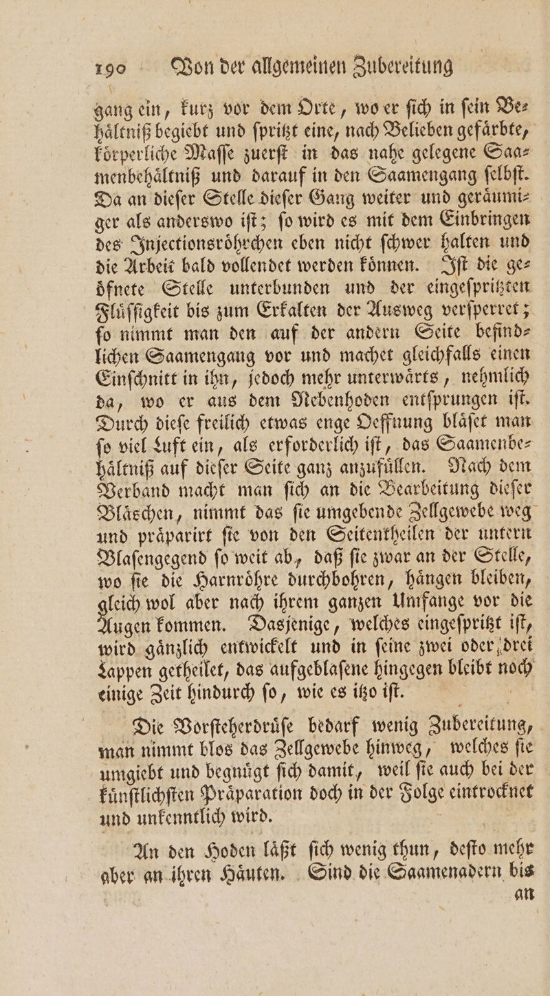 gang ein, kurz vor dem Orte, wo er ſich in fein Be⸗ haͤltniß begiebt und ſpritzt eine, nach Belieben gefärbte, koͤrperliche Maſſe zuerſt in das nahe gelegene Saa⸗ menbehaͤltniß und darauf in den Saamengang ſelbſt. Da an dieſer Stelle dieſer Gang weiter und geraͤumi⸗ ger als anderswo iſt; ſo wird es mit dem Einbringen des Injectionsroͤhrchen eben nicht ſchwer halten und die Arbeit bald vollendet werden koͤnnen. Iſt die ge⸗ oͤfnete Stelle unterbunden und der eingeſpritzten Fluͤſſigkeit bis zum Erkalten der Ausweg verſperret; ſo nimmt man den auf der andern Seite befind⸗ lichen Saamengang vor und machet gleichfalls einen Einſchnitt in ihn, jedoch mehr unterwaͤrts, nehmlich da, wo er aus dem Nebenhoden entſprungen iſt. Durch dieſe freilich etwas enge Oeffnung blaͤſet man fo viel Luft ein, als erforderlich iſt, das Saamenbe⸗ haͤltniß auf dieſer Seite ganz anzufuͤllen. Nach dem Verband macht man ſich an die Bearbeitung dieſer Blaͤschen, nimmt das fie umgebende Zellgewebe weg und praͤparirt fie von den Seitentheilen der untern Blaſengegend ſo weit ab, daß ſie zwar an der Stelle, wo ſie die Harnroͤhre durchbohren, haͤngen bleiben, gleich wol aber nach ihrem ganzen Umfange vor die Augen kommen. Dasjenige, welches eingeſpritzt iſt, wird gaͤnzlich entwickelt und in feine zwei oder drei Lappen getheilet, das aufgeblaſene hingegen bleibt noch einige Zeit hindurch fo, wie es itzo iſt. ö Die Vorſteherdruͤſe bedarf wenig Zubereitung, man nimmt blos das Zellgewebe hinweg, welches ſie umgiebt und begnuͤgt ſich damit, weil ſie auch bei der kuͤnſtlichſten Praͤparation doch in der Folge eintrocknet und unkenntlich wird. - | An den Hoden läßt ſich wenig thun, deſto mehr aber an ihren Haͤuten. Sind die Saamenadern bis an