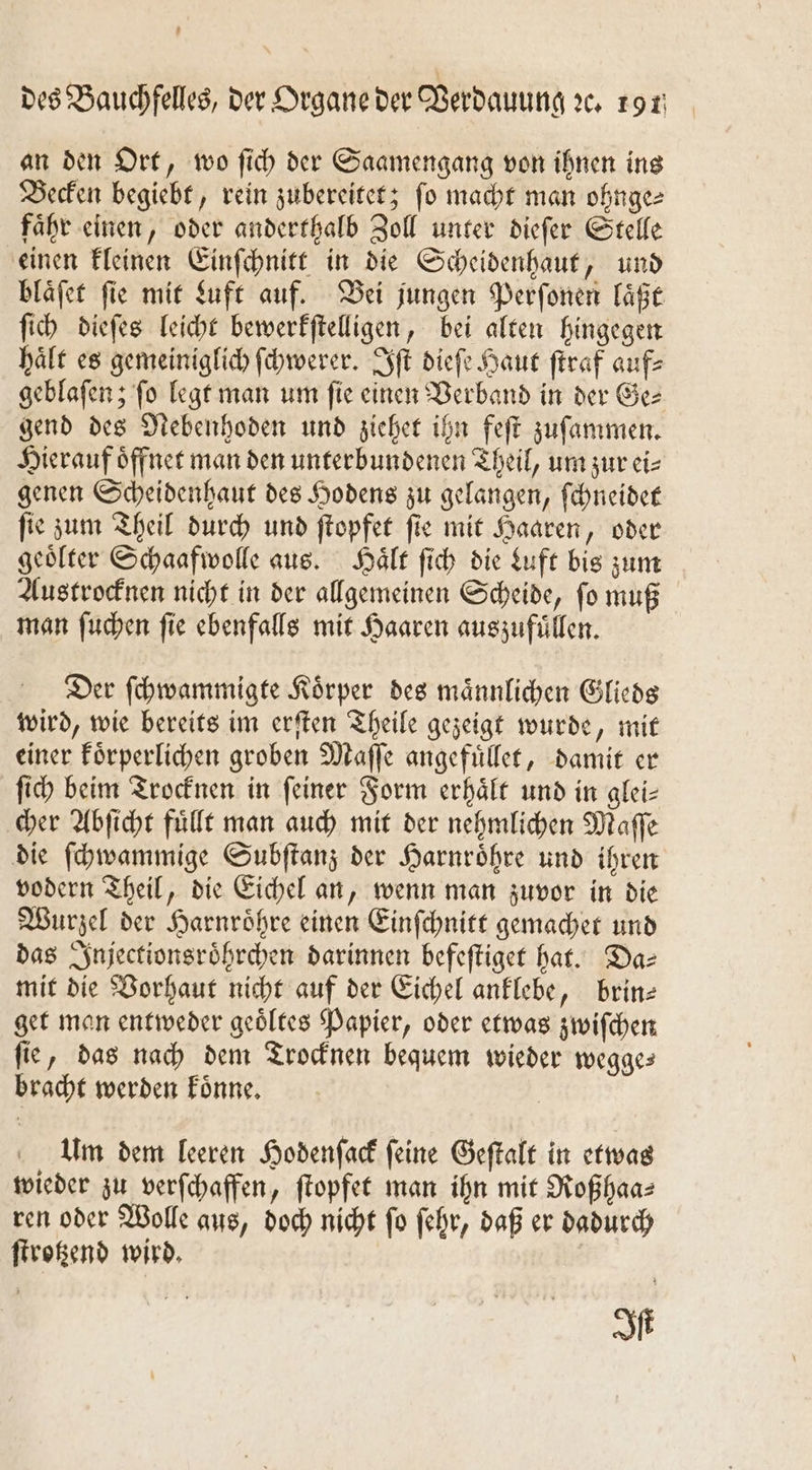 1 des Bauchfelles, der Organe der Verdauung ꝛc. 191 an den Ort, wo ſich der Saamengang von ihnen ins Becken begiebt, rein zubereitet; ſo macht man ohnge⸗ faͤhr einen, oder anderthalb Zoll unter dieſer Stelle einen kleinen Einſchnitt in die Scheidenhaut, und blaͤſet ſie mit duft auf. Bei jungen Perſonen laͤßt ſich dieſes leicht bewerkſtelligen, bei alten hingegen hält es gemeiniglich ſchwerer. ft dieſe Haut ſtraf auf⸗ geblaſen; ſo legt man um ſie einen Verband in der Ge⸗ gend des Nebenhoden und ziehet ihn feſt zuſammen. Hierauf oͤffnet man den unterbundenen Theil, um zur ei⸗ genen Scheidenhaut des Hodens zu gelangen, ſchneidet ſie zum Theil durch und ſtopfet ſie mit Haaren, oder geoͤlter Schaafwolle aus. Haͤlt ſich die Luft bis zum Austrocknen nicht in der allgemeinen Scheide, ſo muß man ſuchen ſie ebenfalls mit Haaren auszufuͤllen. Der ſchwammigte Koͤrper des maͤnnlichen Glieds wird, wie bereits im erſten Theile gezeigt wurde, mit einer koͤrperlichen groben Maſſe angefuͤllet, damit er ſich beim Trocknen in ſeiner Form erhaͤlt und in glei⸗ cher Abſicht fuͤllt man auch mit der nehmlichen Maſſe die ſchwammige Subſtanz der Harnröhre und ihren vodern Theil, die Eichel an, wenn man zuvor in die Wurzel der Harnroͤhre einen Einſchnitt gemachet und das Injectionsroͤhrchen darinnen befeſtiget hat. Das mit die Vorhaut nicht auf der Eichel anklebe, brin— get man entweder geoͤltes Papier, oder etwas zwiſchen ſie, das nach dem Trocknen bequem wieder wegge— bracht werden koͤnne. | Um dem leeren Hodenſack feine Geſtalt in etwas wieder zu verſchaffen, ſtopfet man ihn mit Roßhaa⸗ ren oder Wolle aus, doch nicht ſo ſehr, daß er dadurch ſtrotzend wird. Iſt