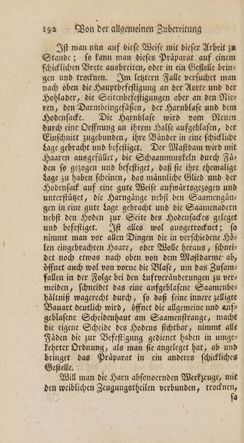 Iſt man nun auf dieſe Weiſe mit dieſer Arbeit zu Same; ; fo kann man diefes Präparat auf einem ſchicklichen Brete ausbreiten, oder in ein Geſtelle brin⸗ gen und trocknen. Im letztern Falle verſuchet man nach oben die Hauptbefeſtigung an der Aorte und der Hohlader, die Seitenbefeſtigungen aber an den Nie⸗ ren, den Darmbeingefaͤßen, der Harnblafe und dem Hodenſacke. Die Harnblaſe wird vom Neuen durch eine Oeffnung an ihrem Halſe aufgeblafen „der Einſchnitt zugebunden, ihre Baͤnder in eine ſchickliche Lage gebracht und befeſtiget. Der Maſtdam wird mit Haaren ausgefuͤllet, die Schaammuskeln durch Faͤ⸗ den ſo gezogen und befeſtiget, daß ſie ihre ehemalige Lage zu haben ſcheinen, das maͤnnliche Glied und der Hodenſack auf eine gute Weiſe aufwaͤrtsgezogen und unterſtuͤtzet, die Harngaͤnge nebſt den Saamengaͤn⸗ gen in eine gute Lage gebracht und die Saamenadern nebſt den Hoden zur Seite des Hodenſackes geleget und befeſtiget. Iſt alles wol ausgetrocknet; ſo nimmt man vor allen Dingen die in verſchiedene His len eingebrachten Haare, oder Wolle heraus, ſchnei⸗ det noch etwas nach oben von dem Maſtdarme ab, | öffnet auch wol von vorne die Blaſe, um das Zuſam⸗ fallen in der Folge bei den Luftveraͤnderungen zu ver⸗ meiden, ſchneidet das eine aufgeblaſene Saamenbe⸗ haͤltniß wagerecht durch, fo daß feine innere zelligte Bauart deutlich wird, öffnet die allgemeine und auf⸗ geblaſene Scheidenhaut am Saamenſtrange, macht die eigene Scheide des Hodens ſichtbar, nimmt alle Faͤden die zur Befeſtignng gedienet haben in umge⸗ kehrter Ordnung, als man ſie angeleget hat, ab und bringet das Praͤparat in ein anderes ſchickliches Geſtelle. Will man die Harn abſondernden Werkzeuge, mit den weiblichen Zeugungstheilen verbunden, e | 0