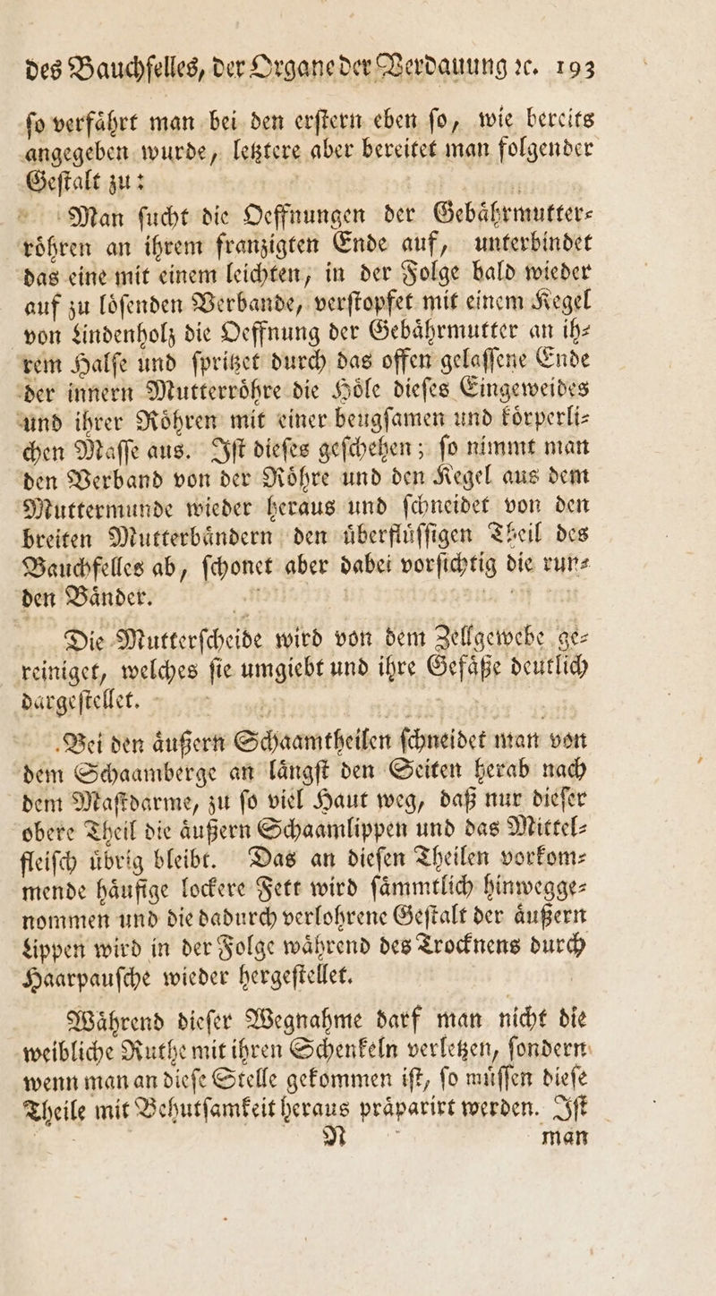 ſo verfaͤhrt man bei den erſtern eben ſo, wie bereits angegeben wurde, letztere aber bereitet man folgender Geſtalt zu: | 5 Man ſucht die Oeffnungen der Gebaͤhrmutter⸗ roͤhren an ihrem franzigten Ende auf, unterbindet das eine mit einem leichten, in der Folge bald wieder auf zu loͤſenden Verbande, verſtopfet mit einem Kegel von Lindenholz die Oeffnung der Gebaͤhrmutter an ih— rem Halſe und ſpritzet durch das offen gelaſſene Ende der innern Mutterroͤhre die Hoͤle dieſes Eingeweides und ihrer Roͤhren mit einer beugſamen und koͤrperli⸗ chen Maſſe aus. Iſt dieſes geſchehen; ſo nimmt man den Verband von der Roͤhre und den Kegel aus dem Muttermunde wieder heraus und ſchneidet von den breiten Mutterbaͤndern den uͤberfluͤſſigen Theil des Bauchfelles ab, ſchonet aber dabei vorſichtig die run⸗ den Baͤnder. 5 gans ff en Die Mutterſcheide wird von dem Zellgewebe ge⸗ reiniget, welches ſie umgiebt und ihre Gefaͤße deutlich daͤrgeſtellet.— | | | Bei den äußern Schaamtheilen ſchneidet man von dem Schaamberge an laͤngſt den Seiten herab nach dem Maſtdarme, zu ſo viel Haut weg, daß nur dieſer obere Theil die äußern Schaamlippen und das Mittel⸗ fleiſch uͤbrig bleibt. Das an dieſen Theilen vorkom⸗ mende häufige lockere Fett wird ſaͤmmtlich hinwegge⸗ nommen und die dadurch verlohrene Geſtalt der aͤußern Lippen wird in der Folge waͤhrend des Trocknens durch Haarpauſche wieder hergeſtellet. Während dieſer Wegnahme darf man nicht die weibliche Ruthe mit ihren Schenkeln verletzen, ſondern wenn man an dieſe Stelle gekommen iſt, ſo muͤſſen dieſe Theile mit Behutſamkeit heraus präparirt werden. Iſt 1 n man