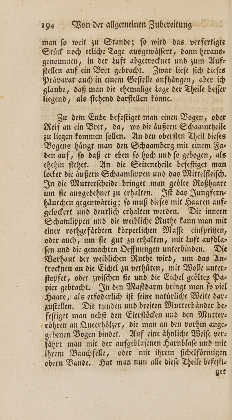 man fo weit zu Stande; fo wird das verferkigte Stuͤck noch etliche Tage ausgewaͤſſert, dann heraus⸗ genommen, in der Luft abgetrocknet und zum Auf⸗ ſtellen auf ein Bret gebracht. Zwar lieſe ſich dieſes Praͤparat auch in einem Geſtelle aufhaͤngen, aber ich glaube, daß man die ehemalige Lage der Theile beſſer liegend, als ſtehend darſtellen koͤnne. Zu dem Ende befeſtiget man einen Bogen, oder Reif an ein Bret, da, wo die aͤußern Schaamtheile zu liegen kommen ſollen. An den oberſten Theil dieſes Bogens haͤngt man den Schaamberg mit einem Fa⸗ den auf, ſo daß er eben ſo hoch und ſo gebogen, als ehehin ſtehet. An die Seitentheile befeſtiget man locker die aͤußern Schaamlippen und das Mittelfleiſch. In die Mutterſcheide bringet man geoͤlte Roßhaare um fie ausgedehnet zu erhalten. Iſt das Jungfern⸗ haͤutchen gegenwaͤrtig; fo muß dieſes mit Haaren aufs gelockert und deutlich erhalten werden. Die innern Schamlippen und die weibliche Ruthe kann man mit einer rothgefaͤrbten koͤrperlichen Maſſe einſpritzen, oder auch, um ſie gut zu erhalten, mit Luft aufbla⸗ ſen und die gemachten Oeffnungen unterbinden. Die Vorhaut der weiblichen Ruthe wird, um das An⸗ trocknen an die Eichel zu verhuͤten, mit Wolle unter⸗ ſtopfet, oder zwiſchen ſie und die Eichel geoͤltes Pa⸗ pier gebracht. In den Maſtdarm bringt man ſo viel Haare, als erfoderlich iſt ſeine natuͤrliche Weite dar⸗ zuſtellen. Die runden und breiten Mutterbaͤnder be⸗ feſtiget man nebſt den Eierſtoͤcken und den Mutter⸗ roͤhren an Queerhoͤlzer, die man an den vorhin ange⸗ gebenen Bogen bindet. Auf eine aͤhnliche Weiſe ver⸗ faͤhrt man mit der aufgeblaſenen Harnblaſe und mit ihrem Bauchfelle, oder mit ihrem ſichelfoͤrmigen obern Bande. Hat man nun alle dieſe Theile befeſti⸗ | ger