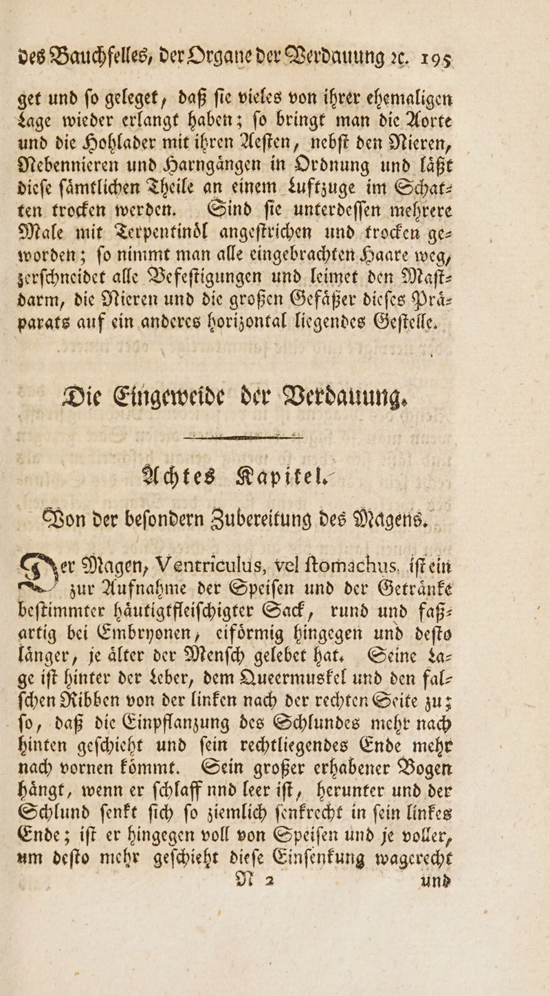 get und ſo geleget, daß ſie vieles von ihrer ehemaligen Lage wieder erlangt haben; ſo bringt man die Aorte und die Hohlader mit ihren Aeſten, nebſt den Nieren, Nebennieren und Harngaͤngen in Ordnung und laͤßt dieſe ſaͤmtlichen Theile an einem Luftzuge im Schar: ten trocken werden. Sind ſie unterdeſſen mehrere Male mit Terpentinoͤl angeſtrichen und trocken ge⸗ worden; ſo nimmt man alle eingebrachten Haare weg, zerſchneidet alle Vefeſtigungen und leimet den Maſt⸗ darm, die Nieren und die großen Gefaͤßer dieſes Praͤ⸗ parats auf ein anderes horizontal liegendes Geſtelle. Die Eingeweide der Verdauung. Achtes Kapitel. Von der beſondern Zubereitung des Magens. Jer Magen, Ventriculus, vel ftomachus, iſt ein zur Aufnahme der Speiſen und der Getraͤnke beſtimmter haͤutigtfleiſchigter Sack, rund und faß⸗ artig bei Embryonen, eifoͤrmig hingegen und deſto länger, je älter der Menſch gelebet hat. Seine La— ge iſt hinter der Leber, dem Queermuskel und den fal- ſchen Ribben von der linken nach der rechten Seite zu; ſo, daß die Einpflanzung des Schlundes mehr nach hinten geſchieht und ſein rechtliegendes Ende mehr nach vornen kommt. Sein großer erhabener Bogen haͤngt, wenn er ſchlaff nnd leer iſt, herunter und der Schlund ſenkt ſich ſo ziemlich ſenkrecht in ſein linkes Ende; iſt er hingegen voll von Speiſen und je voller, um deſto mehr geſchieht dieſe Einſenkung wagerecht N 2 und