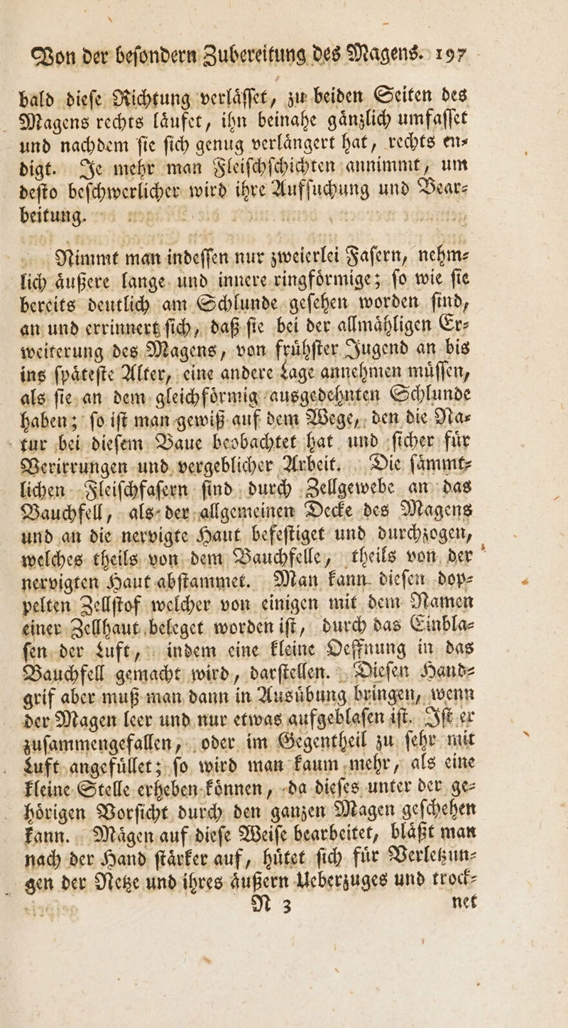 * on der beſondern Zubereitung des Magens. 197 bald dieſe Richtung verlaͤſſet, zu beiden Seiten des Magens rechts laͤufet, ihn beinahe gaͤnzlich umfaſſet und nachdem fie ſich genug verlängert hat, rechts en⸗ digt. Je mehr man Fleiſchſchichten annimmt, um deſto beſchwerlicher wird ihre Aufſuchung und Bear⸗ beitung wa mp e ie in eee eee bein Nimmt man indeſſen nur zweierlei Faſern, nehm⸗ lich aͤußere lange und innere ringfoͤrmige; ſo wie ſie bereits deutlich am Schlunde geſehen worden ſind, an und errinnert ſich, daß ſie bei der allmaͤhligen Er⸗ weiterung des Magens, von fruͤhſter Jugend an bis ins ſpaͤteſte Alter, eine andere Lage annehmen muͤſſen, als ſie an dem gleichfoͤrmig ausgedehnten Schlunde haben; ſo iſt man gewiß auf dem Wege, den die Na⸗ tur bei dieſem Baue beobachtet hat und ſicher fuͤr Verirrungen und vergeblicher Arbeit. Die ſaͤmmt⸗ lichen Fleiſchfaſern ſind durch Zellgewebe an das Bauchfell, als der allgemeinen Decke des Magens und an die nervigte Haut befeſtiget und durchzogen, welches theils von dem Bauchfelle, theils von der nervigten Haut abſtammet. Man kann dieſen dop⸗ pelten Zellſtof welcher von einigen mit dem Namen einer Zellhaut beleget worden iſt, durch das Einbla⸗ ſen der Luft, indem eine kleine Oeffnung in das Bauchfell gemacht wird, darſtellen. Dieſen Hand⸗ grif aber muß man dann in Ausuͤbung bringen, wenn der Magen leer und nur etwas aufgeblaſen iſt. Iſt er zuſammengefallen, oder im Gegentheil zu ſehr mit Luft angefuͤllet; ſo wird man kaum mehr, als eine kleine Stelle erheben koͤnnen, da dieſes unter der ge⸗ hoͤrigen Vorſicht durch den ganzen Magen geſchehen kann. Magen auf dieſe Weiſe bearbeitet, blaͤßt man nach der Hand ſtaͤrker auf, huͤtet ſich fuͤr Verletzun⸗ gen der Netze und ihres aͤußern Ueberzuges und trock⸗ Sm N 3 net
