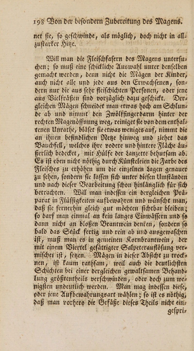 net ſie, ſo geſchwinde , als möglich, J doch nicht in 106 zuſtarker Hitze. Will man die Fleicchfasern des gene anten chen; ſo muß eine ſchickliche Auswahl unter denſelben gemacht werden, denn nicht die Magen der Kinder, auch nicht alle und jede aus den Erwachſenen, ſon⸗ dern nur die aus ſehr fleiſchichten Perſonen, oder jene aus Vielfraͤßen ſind vorzuͤglich dazu geſchickt. Der⸗ gleichen Maͤgen ſchneidet man etwas hoch am Schlun⸗ de ab und nimmt den Zwoͤlffingerdarm hinter der rechten Magenoͤffnung weg, reiniget fie von dem enthal⸗ tenen Unrathe, blaͤſet ſie etwas weniges auf, nimmt die an ihnen befindlichen Netze hinweg und ziehet das Bauchfell, welches ihre vodere und hintere Flaͤche aͤu⸗ ßerlich bedecket, mit Huͤlfe der Lanzette behutſam ab. Es iſt eben nicht noͤthig durch Kuͤnſteleien die Farbe des Fleiſches zu erhoͤhen um die einzelnen Lagen genauer zu ſehen, ſondern fie laſſen ſich unter dieſen Umſtaͤnden und nach dieſer Bearbeitung ſchon hinlaͤnglich fuͤr ſich betrachten. Will man indeſſen ein dergleichen Praͤ⸗ parat in Fluͤſſigkeiten aufbewahren und wuͤnſcht man, daß fie fernerhin gleich gut möchten ſichtbar bleiben; ſo darf man einmal an kein langes Einwaͤſſern und fe dann nicht an bloßen Brantwein denken, fondern ſo bald das Stuͤck fertig und rein ab und ausgewaſchen iſt, muß man es in gemeinen Kornbrantwein, der mit einem Viertel geſaͤttigter Salpeteraufloͤſung ver⸗ miſcher iſt, ſetzen. „Maͤgen in dieſer Abſicht zu trock⸗ nen, iſt kaum rathſam, „weil auch die deutlichſten Schichten bei einer dergleichen gewaltſamen Behand⸗ | lung groͤßtentheils verſchwinden, oder doch zum we⸗ nigſten undeutlich werden. Man mag indeffen dieſe, oder jene Aufbewahrungsart waͤhlen; ſo iſt es nöthig, daß man vorhero die Gefäße dieſes Theils nicht ein⸗ geſpri⸗