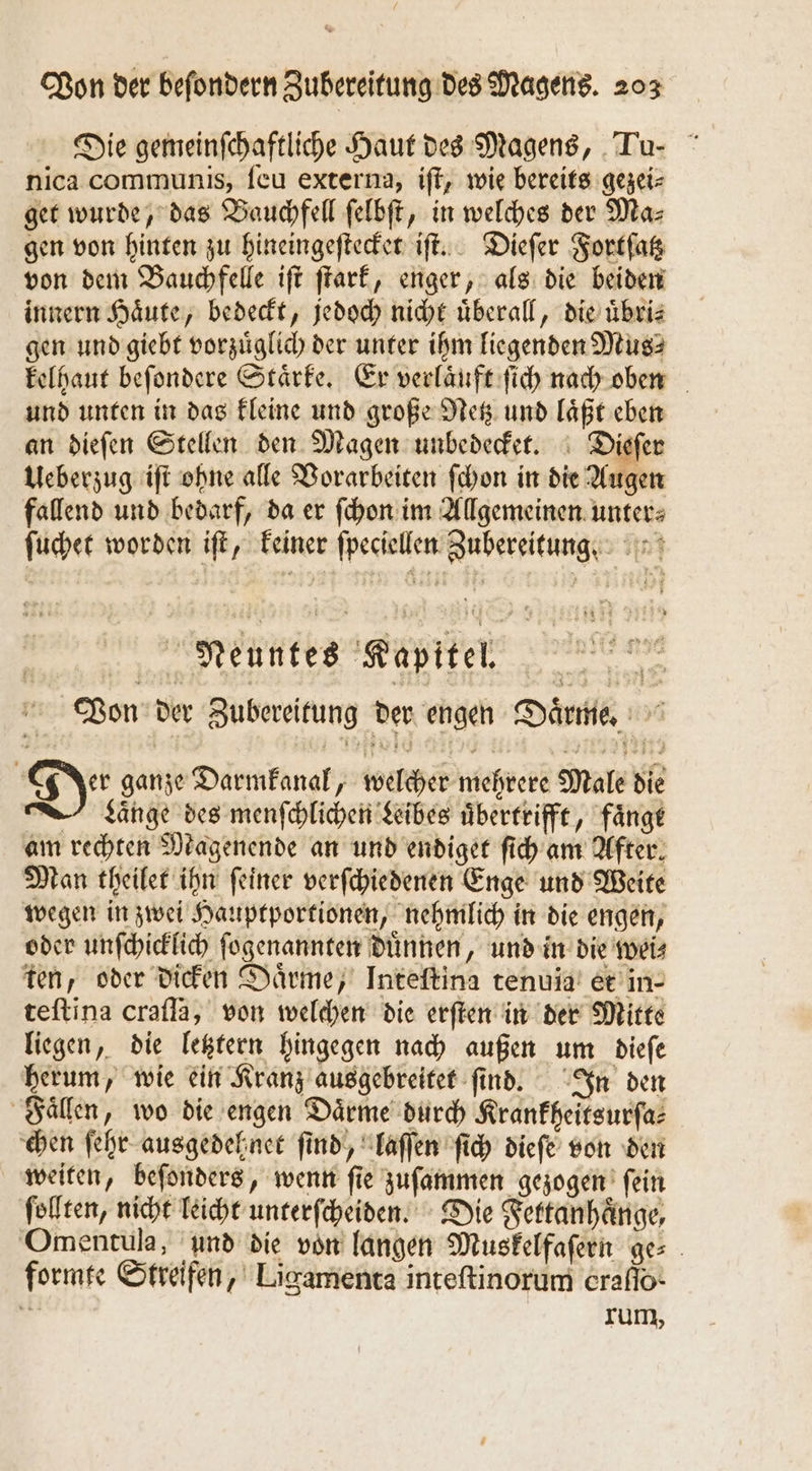 Die gemeinſchaftliche Haut des Magens, Tu- nica communis, ſeu externa, iſt, wie bereits gezei⸗ get wurde, das Bauchfell ſelbſt, in welches der Ma⸗ gen von hinten zu hineingeſtecket iſt. Dieſer Fortſatz von dem Bauchfelle iſt ſtark, enger, als die beiden innern Haͤute, bedeckt, jedoch nicht überall, die uͤbri⸗ gen und giebt vorzuͤglich der unter ihm liegenden Mus⸗ kelhaut beſondere Staͤrke. Er verlaͤuft ſich nach oben und unten in das kleine und große Netz und laͤßt eben an dieſen Stellen den Magen unbedecket. Dieſer Ueberzug iſt ohne alle Vorarbeiten ſchon in die Augen fallend und bedarf, da er ſchon im Allgemeinen unter⸗ ſuchet worden iſt, keiner ſpeciellen Zubereitung Neuntes Kapitel. Von der Zubereitung der engen Daͤrme. Der ganze Darmkanal, welcher mehrere Male die —LKͤnge des menſchlichen Leibes uͤbertrifft, faͤngt am rechten Magenende an und endiget ſich am After. Man theilet ihn ſeiner verſchiedenen Enge und Weite wegen in zwei Hauptportionen, nehmlich in die engen, oder unſchicklich ſogenannten duͤnnen, und in die wei⸗ ten, oder dicken Daͤrme, Inteftina tenuia et in- teftina crafla, von welchen die erſten in der Mitte liegen, die letztern hingegen nach außen um dieſe herum, wie ein Kranz ausgebreitet ſind. In den Faͤllen, wo die engen Daͤrme durch Kranfheitsurfa: chen ſehr ausgedehnet find, laſſen ſich dieſe von den weiten, beſonders, wenn ſie zuſammen gezogen ſein ſollten, nicht leicht unterſcheiden. Die Fettanhaͤnge, Omentula, und die von langen Muskelfaſern ge⸗ formte Streifen, Ligamenta inteſtinorum eraflo- * rum,