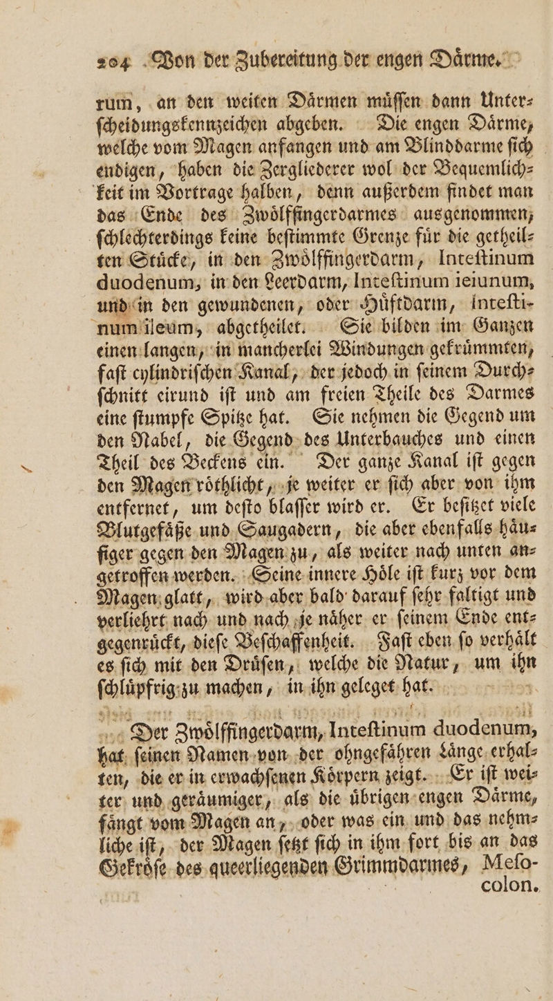 rum, an den weiten Daͤrmen muͤſſen dann Unter⸗ ſcheidungskennzeichen abgeben. Die engen Daͤrme, welche vom Magen anfangen und am Blinddarme ſich endigen, haben die Zergliederer wol der Bequemlich⸗ keit im Vortrage halben, denn außerdem findet man das Ende des Zwoͤlffingerdarmes aus genommen, ſchlechterdings keine beſtimmte Grenze fuͤr die getheil⸗ ten Stuͤcke, in den Zwoͤlffingerdarm, Inteftinum duodenum, in den Leerdarm, Inteſtinum ieiunum, und in den gewundenen, oder Huͤftdarm, intefti- num ileum, abgetheilet. Sie bilden im Ganzen einen langen, in mancherlei Windungen gekruͤmmten, faſt cylindriſchen Kanal, der jedoch in ſeinem Durch⸗ ſchnitt eirund iſt und am freien Theile des Darmes eine ſtumpfe Spitze hat. Sie nehmen die Gegend um den Nabel, die Gegend des Unterbauches und einen Theil des Beckens ein. Der ganze Kanal iſt gegen den Magen roͤthlicht, je weiter er ſich aber von ihm entfernet, um deſto blaſſer wird er. Er beſitzet viele Blutgefaͤße und Saugadern, die aber ebenfalls haͤu⸗ ſiger gegen den Magen zu, als weiter nach unten an⸗ getroffen werden. Seine innere Hoͤle iſt kurz vor dem Magen glatt, wird aber bald darauf ſehr faltigt und verliehrt nach und nach je näher. er feinem Ende ent⸗ gegenruͤckt, dieſe Beſchaffenheit. Faſt eben ſo verhält es ſich mit den Druͤſen, welche die Natur, um ihn ſchluͤpfrig zu machen, in ihn geleget hat. 121 Der Zwoͤlffingerdarm, Inteſtinum duodenum, hat ſeinen Namen von der ohngefaͤhren Laͤnge erhal⸗ ten, die er in erwachſenen Koͤrpern zeigt. Er iſt wei⸗ ter und geraͤumiger, als die uͤbrigen engen Daͤrme, faͤngt vom Magen an, oder was ein und das nehm⸗ liche iſt, der Magen ſetzt ſich in ihm fort bis an das Gekroͤſe des queerliegenden Grimmdarmes, Mein: | NR colon.