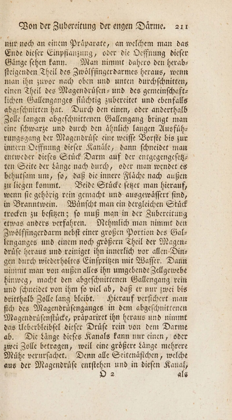 nur noch an einem Praͤparate, an welchem man das Ende dieſer Einpflangung, oder die Oeffnung dieſer Gaͤnge ſehen kann. Man nimmt dahero den herabs ſteigenden Theil des Zwoͤlffingerdarmes heraus, wenn man ihn zuvor nach oben und unten durchſchnitten, einen Theil des Magendruͤſen- und des gemeinſchaͤft— lichen Gallenganges fluͤchtig zubereitet und ebenfalls abgeſchnitten hat. Durch den einen, oder anderthalb olle langen abgeſchnittenen Gallengang bringt man eine ſchwarze und durch den aͤhnlich langen Ausfuͤh— rungsgang der Magendruͤſe eine weiſſe Borſte bis zur innern Oeffnung dieſer Kanaͤle, dann ſchneidet man entweder dieſes Stuͤck Darm auf der entgegengeſetz— ten Seite der Laͤnge nach durch, oder man wendet es behutſam um, ſo, daß die innere Flaͤche nach außen zu liegen kommt. Beide Stucke ſetzet man hierauf, wenn ſie gehoͤrig rein gemacht und ausgewaͤſſert ſind, in Branntwein. Wuͤnſcht man ein dergleichen Skuͤck trocken zu beſitzen; ſo muß man in der Zubereitung etwas anders verfahren. Nehmlich man nimmt den Zwoͤlffingerdarm nebſt einer großen Portion des Gal⸗ lenganges und einem noch groͤßern Theil der Magen⸗ druͤſe heraus und reiniget ihn innerlich vor allen Din⸗ gen durch wiederholtes Einſpritzen mit Waſſer. Dann nimmt man von außen alles ihn umgebende Zellgewebe hinweg, macht den abgeſchnittenen Gallengang rein und ſchneidet von ihm ſo viel ab, daß er nur zwei bis dritthalb Zolle lang bleibt. Hierauf verſichert man ſich des Magendruͤſenganges in dem abgeſchnittenen Magendruͤſenſtuͤcke, praͤpariret ihn heraus und nimmt das Ueberbleibſel dieſer Druͤſe rein von dem Darme ab. Die Laͤnge dieſes Kanals kann nur einen, oder zwei Zolle betragen, weil eine größere Laͤnge mehrere Muͤhe verurſachet. Denn alle Seitenaͤſtchen, welche aus der Magendruͤſe entſtehen und in dieſen . 2 als
