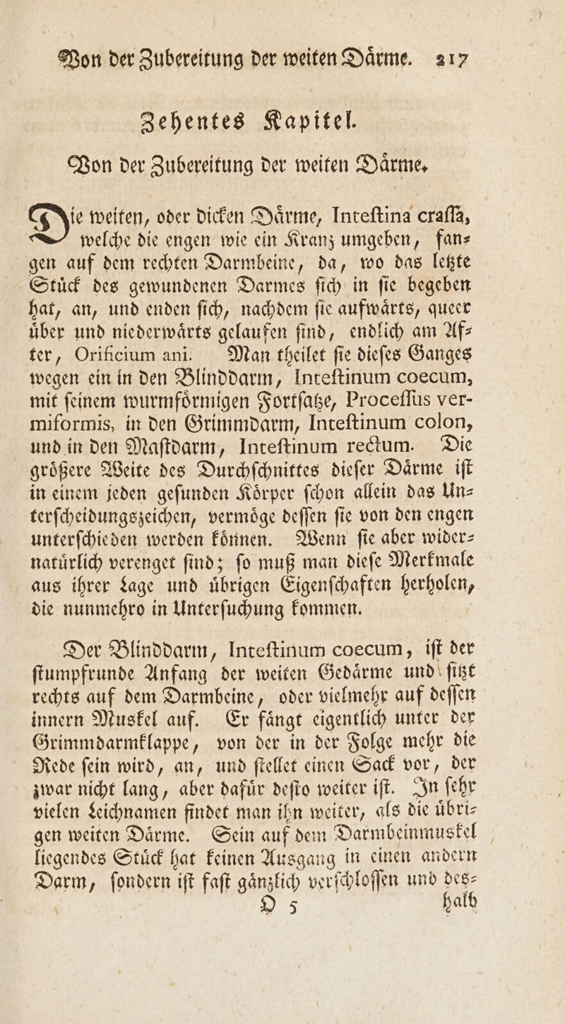 Zehentes Kapitel. Bon der Zubereitung der weiten Därme, Di weiten, oder dicken Daͤrme, Inteſtina crafla, welche die engen wie ein Kranz umgeben, fan— gen auf dem rechten Darmbeine, da, wo das letzte Stuͤck des gewundenen Darmes ſich in ſie begeben hat, an, und enden ſich, nachdem ſie aufwaͤrts, queer über und niederwaͤrts gelaufen find, endlich am Afs ter, Orificium ani. Man theilet fie dieſes Ganges wegen ein in den Blinddarm, Inteftinum coecum, mit ſeinem wurmfoͤrmigen Fortſatze, Proceſſus ver- miformis, in den Grimmdarm, Inteſtinum colon, und in den Maſtdarm, Inteſtinum redtum. Die groͤßere Weite des Durchſchnittes dieſer Daͤrme iſt in einem jeden geſunden Koͤrper ſchon allein das Un— terſcheidungszeichen, vermoͤge deſſen ſie von den engen unterſchieden werden koͤnnen. Wenn fie aber wider&gt; natürlich verenget find; fo muß man diefe Merkmale aus ihrer Lage und übrigen Eigenſchaften herholen, die nunmehro in Unterſuchung kommen. Der Blinddarm, Inteſtinum coecum, iſt der ſtumpfrunde Anfang der weiten Gedaͤrme und ſitzt rechts auf dem Darmbeine, oder vielmehr auf deſſen innern Muskel auf. Er faͤngt eigentlich unter der Grimmdarmklappe, von der in der Folge mehr die Rede ſein wird, an, und ſtellet einen Sack vor, der zwar nicht lang, aber dafuͤr deſto weiter iſt. In ſehr vielen Leichnamen findet man ihn weiter, als die uͤbri— gen weiten Daͤrme. Sein auf dem Darmbeinmuskel liegendes Stuͤck hat keinen Ausgang in einen andern Darm, fondern ift faſt gänzlich verſchloſſen und des⸗ ö O 5 halb